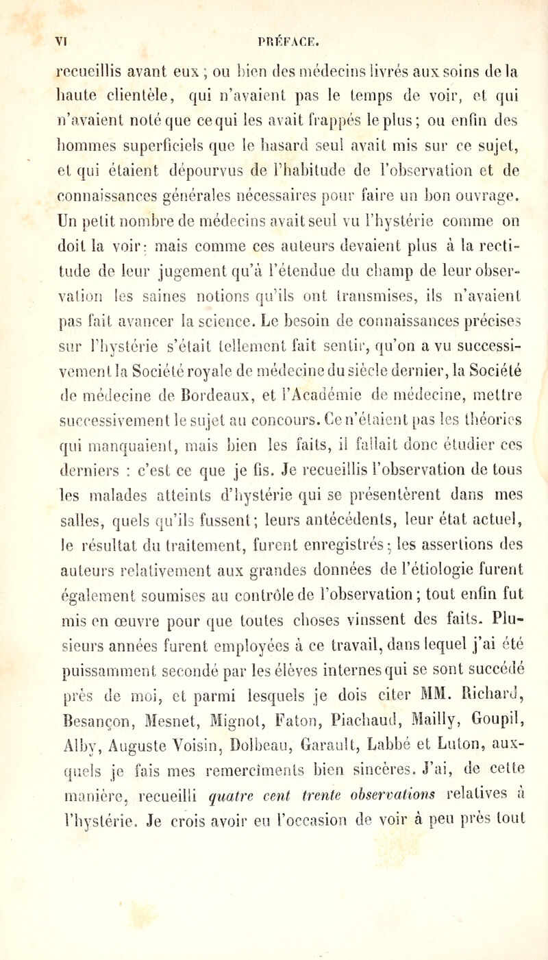 recueillis avant eux ; ou bien des médecins livrés aux soins de la haute clientèle, qui n'avaient pas le temps de voir, et qui n'avaient noté que cequi les avait frappés le plus; ou enfui des hommes superficiels que le hasard seul avait mis sur ce sujet, et qui étaient dépourvus de l'habitude de l'observation et de connaissances générales nécessaires pour faire un bon ouvrage. Un petit nombre de médecins avait seul vu l'hystérie comme on doit la voir: mais comme ces auteurs devaient plus à la recti- tude de leur jugement qu'à l'étendue du champ de leur obser- vation les saines notions qu'ils ont transmises, ils n'avaient pas fait avancer la science. Le besoin de connaissances précises sur l'hystérie s'était tellement fait sentir, qu'on a vu successi- vement la Société royale de médecine du siècle dernier, la Société de médecine de Bordeaux, et l'Académie de médecine, mettre successivement le sujet au concours. Ce n'étaient pas les théories qui manquaient, mais bien les faits, il fallait donc étudier ces derniers : c'est ce que je fis. Je recueillis l'observation de tous les malades atteints d'hystérie qui se présentèrent dans mes salles, quels qu'ils fussent; leurs antécédents, leur état actuel, le résultat du traitement, furent enregistrés; les assertions des auteurs relativement aux grandes données de l'étiologie furent également soumises au contrôle de l'observation ; tout enfin fut mis en œuvre pour que toutes choses vinssent des faits. Plu- sieurs années furent employées à ce travail, dans lequel j'ai été puissamment secondé par les élèves internes qui se sont succédé près de moi, et parmi lesquels je dois citer MM. Richard, Besançon, Mesnet, Mignot, Faton, Piachaud, Mailly, Goupil, Alby, Auguste Voisin, Dolbeau, Garault, Labbé et Luton, aux- quels je fais mes remerciments bien sincères. J'ai, de cette manière, recueilli quatre cent trente observations relatives à l'hystérie. Je crois avoir eu l'occasion de voir à peu près tout