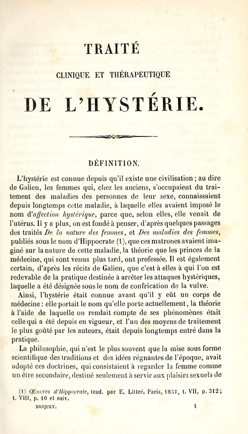 CLINIQUE ET THÉRAPEUTIQUE DE L'HYSTÉRIE. ' DEFINITION. L'hystérie est connue depuis qu'il existe une civilisation ; au dire de Galien, les femmes qui, chez les anciens, s'occupaient du trai- tement des maladies des personnes de leur sexe, connaissaient depuis longtemps cette maladie, à laquelle elles avaient imposé le nom di'affection hystérique, parce que, selon elles, elle venait de l'utérus. Il y a plus, on est fondé à penser, d'après quelques passages des traités De la nature des femmes, et Des maladies des femmes, puhliés sous le nom d'Hippocrate (1 ), que ces matrones avaient ima- giné sur la nature de cette maladie, la théorie que les princes de la médecine, qui sont venus plus tard, ont professée. Il est également certain, d'après les récits de Galien, que c'est à elles à qui l'on est redevable de la pratique destinée à arrêter les attaques hystériques, laquelle a été désignée sous le nom de confrication de la vulve. Ainsi, l'hystérie était connue avant qu'il y eût un corps de médecine : elle portait le nom qu'elle porte actuellement, la théorie à l'aide de laquelle on rendait compte de ses phénomènes était celle qui a été depuis en vigueur, et l'un des moyens de traitement le plus goûté par les auteurs, était depuis longtemps entré dans la pratique. La philosophie, qui n'est le plus souvent que la mise sous forme scientifique des traditions et des idées régnantes de l'époque, avait adopté ces doctrines, qui consistaient à regarder la femme comme un être secondaire, destiné seulement à servir aux plaisirs sexuels de (I) Œ'invres d'Ilippoorale, Irsiû. par E. Littré. Paris, 1851, t. VU, p. 312; l. Vlli, p. 10 et sais. BRIQUET. t ■ ^