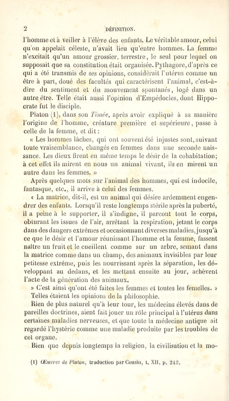l'homme et à veiller à l'élève des enfants. Le véritable amour, celui qu'on appelait céleste, n'avait lieu qu'entre hommes. La femme n'excitait qu'un amour grossier, terrestre, le seul pour lequel on supposait que sa constitution était organisée. Pythagore, d'après ce qui a été transmis de ses opinions, considérait l'utérus comme un être à part, doué des facultés qui caractérisent l'animal, c'est-à- dire du sentiment et du mouvement spontanés, logé dans un autre être. Telle était aussi l'opinion d'Empédocles, dont Ilippo- crate fut le disciple. Platon (1), dans son Timée, après avoir expliqué à sa manière l'origine de l'homme, créature première et supérieure, passe à celle de la femme, et dit : « Les hommes lâches, qui ont souvent été injustes sont, suivant toute vraisemblance, changés en femmes dans une seconde nais- sance. Les dieux firent en même temps le désir de la cohabitation; à cet effet ils mirent en nous un animal vivant, ils en mirent un autre dans les femmes. » Après quelques mots sur l'animal des hommes, qui est indocile, fantasque, etc., il arrive à celui des femmes. « La matrice, dit-il, est un animal qui désire ardemment engen- drer des enfants. Lorsqu'il reste longtemps stérile après la puberté, il a peine à le supporter, il s'indigne, il parcout tout le corps, obturant les issues de l'air, arrêtant la respiration, jetant le corps dans des dangers extrêmes et occasionnant diverses maladies, jusqu'à ce que le désir et l'amour réunissant l'homme et la femme, fassent naître un fruit et le cueillent comme sur un arbre, semant dans la matrice comme dans un champ, des animaux invisibles par leur petitesse extrême, puis les nourrissant après la séparation, les dé- veloppant au dedans, et les mettant ensuite au jour, achèvent l'acte de la génération des animaux. » C'est ainsi qu'ont été faites les femmes et toutes les femelles. » Telles étaient les opinions de la philosophie. Rien de plus naturel qu'à leur tour, les médecins élevés dans de pareilles doctrines, aient fait jouer un rôle principal à l'utérus dans certaines maladies nerveuses, et que toute la médecine antique ait regardé l'hystérie comme une maladie produite par les troubles de cet organe. Bien que depuis longtemps la religion, la civilisation et la mo- (1) Œuvres de Platon^ traduction par Cousin, t. XII, p. 242.