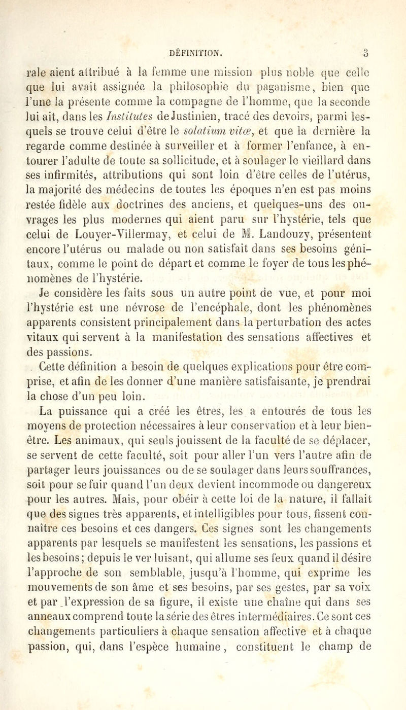 raie aient aliribué à la femme une mission plus noble que celle que lui avait assignée la philosophie du paganisme, bien que l'une la présente comme la compagne de l'homme, que la seconde lui ait, dans les Institutes de Justinien, tracé des devoirs, parmi les- quels se trouve celui d'être le solatium vita', et que la dtrnière la regarde comme destinée à surveiller et à former l'enfance, à en- tourer l'adulte de toute sa sollicitude, et à soulager le vieillard dans ses infirmités, attributions qui sont loin d'être celles de l'utérus, la majorité des médecins de toutes les époques n'en est pas moins restée fidèle aux doctrines des anciens, et quelques-uns des ou- vrages les plus modernes qui aient paru sur l'hystérie, tels que celui de Louyer-Villermay, et celui de M. Landouzy, présentent encore l'utérus ou malade ou non satisfait dans ses besoins géni- taux, comme le point de départ et comme le foyer de tous les phé- nomènes de l'hystérie. Je considère les faits sous un autre point de vue, et pour moi l'hystérie est une névrose de l'encéphale, dont les phénomènes apparents consistent principalement dans la perturbation des actes vitaux qui servent à la manifestation des sensations affectives et des passions. . Cette définition a besoin de quelques explications pour être com- prise, et afin de les donner d'une manière satisfaisante, je prendrai la chose d'un peu loin. La puissance qui a créé les êtres, les a entourés de tous les moyens de protection nécessaires à leur conservation et à leur bien- être. Les animaux, qui seuls jouissent de la faculté de se déplacer, se servent de cette faculté, soit pour aller l'un vers l'autre afin de partager leurs jouissances ou de se soulager dans leurs souffrances, soit pour se fuir quand l'un deux devient incommode ou dangereux pour les autres. Mais, pour obéir à cette loi de la nature, il fallait que des signes très apparents, et intelligibles pour tous, fissent con- naître ces besoins et ces dangers. Ces signes sont les changements apparents par lesquels se manifestent les sensations, les passions et les besoins; depuis le ver luisant, qui allume ses feux quand il désire l'approche de son semblable, jusqu'à l'homme, qui exprime les mouvements de son âme et ses besoins, par ses gestes, par sa voix et par l'expression de sa figure, il existe une chaîne qui dans ses anneaux comprend toute la série des êtres intermédiaires. Ce sont ces changements particuliers à chaque sensation affective et à chaque passion, qui, dans l'espèce humaine , constituent le champ de