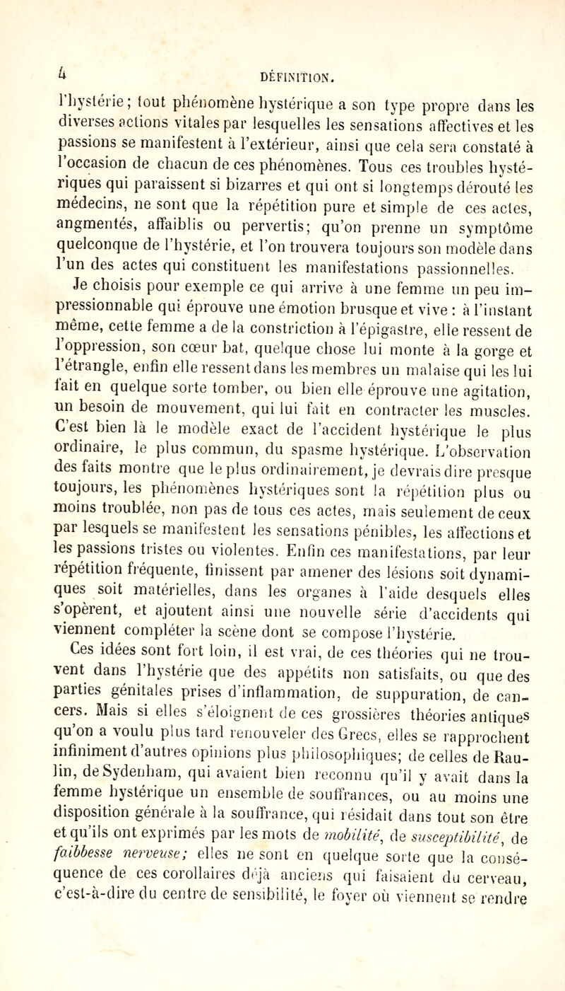 riiyslérie; tout phénomène liystérique a son type propre dans les diverses actions vitales par lesquelles les sensations afïectives et les passions se manifestent à l'extérieur, ainsi que cela sera constaté à l'occasion de chacun de ces phénonaènes. Tous ces troubles hysté- riques qui paraissent si bizarres et qui ont si longtemps dérouté les médecins, ne sont que la répétition pure et simple de ces actes, angmentés, affaiblis ou pervertis; qu'on prenne un symptôme quelconque de l'hystérie, et l'on trouvera toujours son modèle dans l'un des actes qui constituent les manifestations passionnelles. Je choisis pour exemple ce qui arrive à une femme un peu im- pressionnable qui éprouve une émotion brusque et vive : à l'instant même, cette femme a de la constriction à l'épigastre, elle ressent de l'oppression, son cœur bat, quelque chose lui monte à la gorge et l'étrangle, enfin elle ressent dans les membres un malaise qui les lui lait en quelque sorte tomber, ou bien elle éprouve une agitation, un besoin de mouvement, qui lui fait en contracter les muscles. C'est bien là le modèle exact de l'accident hystérique le plus ordinaire, le plus commun, du spasme hystérique. L'observation des faits montre que le plus ordinairement, je devrais dire presque toujours, les phénomènes hystériques sont la répétition plus ou moins troublée, non pas de tous ces actes, mais seulement de ceux par lesquels se manifestent les sensations pénibles, les affections et les passions tristes ou violentes. Enfin ces manifestations, par leur répétition fréquente, finissent par amener des lésions soit dynami- ques soit matérielles, dans les organes à l'aide desquels elles s'opèrent, et ajoutent ainsi une nouvelle série d'accidents qui viennent compléter la scène dont se compose l'hystérie. Ces idées sont fort loin, il est vrai, de ces théories qui ne trou- vent dans l'hystérie que des appétits non satisfaits, ou que des parties génitales prises d'inflammation, de suppuration, de can- cers. Mais si elles s'éloignent de ces grossières théories antiques qu'on a voulu plus tard renouveler des Grecs, elles se rapprochent infiniment d'autres opinions plus philosophiques; de celles de Rau- lin, deSydenhara, qui avaient bien reconnu qu'il y avait dans la femme hystérique un ensemble de souffrances, ou au moins une disposition générale à la souffrance, qui résidait dans tout son être et qu'ils ont exprimés par les mots de mobilité, de susceptibilité, de faibbesse nerveuse; elles ne sont en quelque sorte que la consé- quence de ces corollaires dtjà ancieris qui faisaient du cerveau, c'est-à-dire du centre de sensibilité, le foyer où viennent se rendre