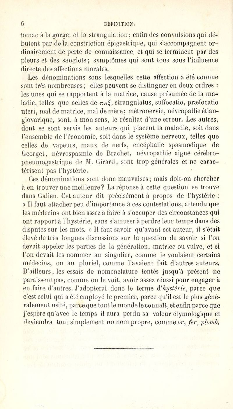tomac à la gorge, et la strangulation ; enfin des convulsions qui dé- butent par delà constriction épigastrique, qui s'accompagnent or- dinairement de perte de connaissance, et qui se terminent par des pleurs et des sanglots ; symptômes qui sont tous sous l'influence directe des affections morales. Les dénominations sous lesquelles cette affection a été connue sont très nombreuses ; elles peuvent se distinguer en deux ordres : les unes qui se rapportent à la matrice, cause présumée de la ma- ladie, telles que celles de mi^, strangulatus, suffocatio, preefocatio uteri, mal de matrice, mal de mère; métronervie, névropallie étian- giovarique, sont, à mon sens, le résultat d'une erreur. Les autres, dont se sont servis les auteurs qui placent la maladie, soit dans l'ensemble de l'économie, soit dans le système nerveux, telles que celles de vapeurs, maux de nerfs, encéphalie spasmodique de Georget, névrospasmie de Brachet, névropathie aiguë cérébro- pneumogastrique de M. Girard, sont trop générales et ne carac- térisent pas l'hystérie. Ces dénominations sont donc mauvaises; mais doit-on chercher à en trouver une meilleure? La réponse à cette question se trouve dans Galien. Cet auteur dit précisément à propos de l'hystérie : « Il faut attacher peu d'importance à ces contestations, attendu que les médecins ont bien assez à faire à s'occuper des circonstances qui ont rapporta l'hystérie, sans s'amuser à perdre leur temps dans des disputes sur les mots. » Il faut savoir qu'avant cet auteur, il s'était élevé de très longues discussions sur la question de savoir si l'on devait appeler les parties de la génération, matrice ou vulve, et si l'on devait les nommer au singulier, comme le voulaient certains médecins, ou au pluriel, comme l'avaient fait d'autres auteurs. D'ailleurs, les essais de nomenclature tentés jusqu'à présent ne paraissent pas, comme on le voit, avoir assez réussi pour engager à en faire d'autres. J'adopterai donc le terme d'hystérie, parce que c'est celui qui a été employé le premier, parce qu'il est le plus géné- ralement usité, parce que tout le monde le connaît, et enfin parce que j'espère qu'avec le temps il aura perdu sa valeur étymologique et deviendra tout simplement un nom propre, comme or, fer, plomb.
