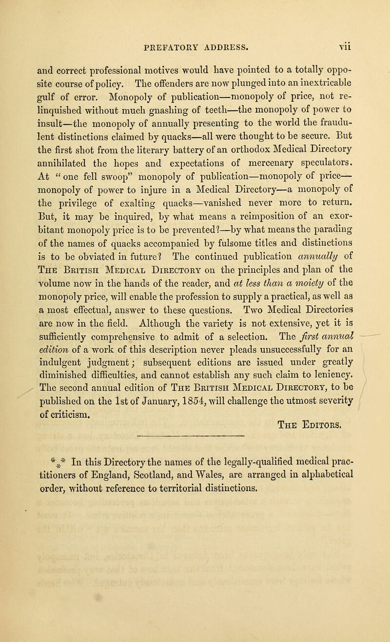 and correct professional motives would liave pointed to a totally oppo- site course of policy. The offenders are now plunged into an inextricable gulf of error. Monopoly of publication—monopoly of price, not re- linquished without much gnashing of teeth—the monopoly of power to insult—the monopoly of annually presenting to the world the fraudu- lent distinctions claimed by quacks—all were thought to be secure. But the first shot from the literary battery of an orthodox Medical Directory annihilated the hopes and expectations of mercenary speculators. At  one fell swoop monopoly of publication—monopoly of price— monopoly of power to injure in a Medical Directory—a monopoly of the privilege of exalting quacks—vanished never more to return. But, it may be inquired, by what means a reimposition of an exor- bitant monopoly price is to be prevented 1—^by what means the parading of the names of quacks accompanied by fulsome titles and distinctions is to be obviated in future? The continued publication annually of TnE Bbitish Medical Directory on the princii^les and plan of the volume now in the hands of the reader, and at less than a moiety of the monopoly price, will enable the profession to supply a practical, as well as a most effectual, answer to these questions. Two Medical Directories are now in the field. Although the variety is not extensive, yet it is sufficiently comprehensive to admit of a selection. The first annual edition of a work of this description never pleads unsuccessfully for an indulgent judgment; subsequent editions are issued under greatly diminished difficulties, and cannot establish any such claim to leniency. The second annual edition of The British Medical Directory, to be published on the 1st of January, 1854, will challenge the utmost severity of criticism. The Editors. *^.j,* In this Directory the names of the legally-qualified medical prac- titioners of England, Scotland, and Wales, are arranged in alphabetical order, without reference to territorial distinctions.