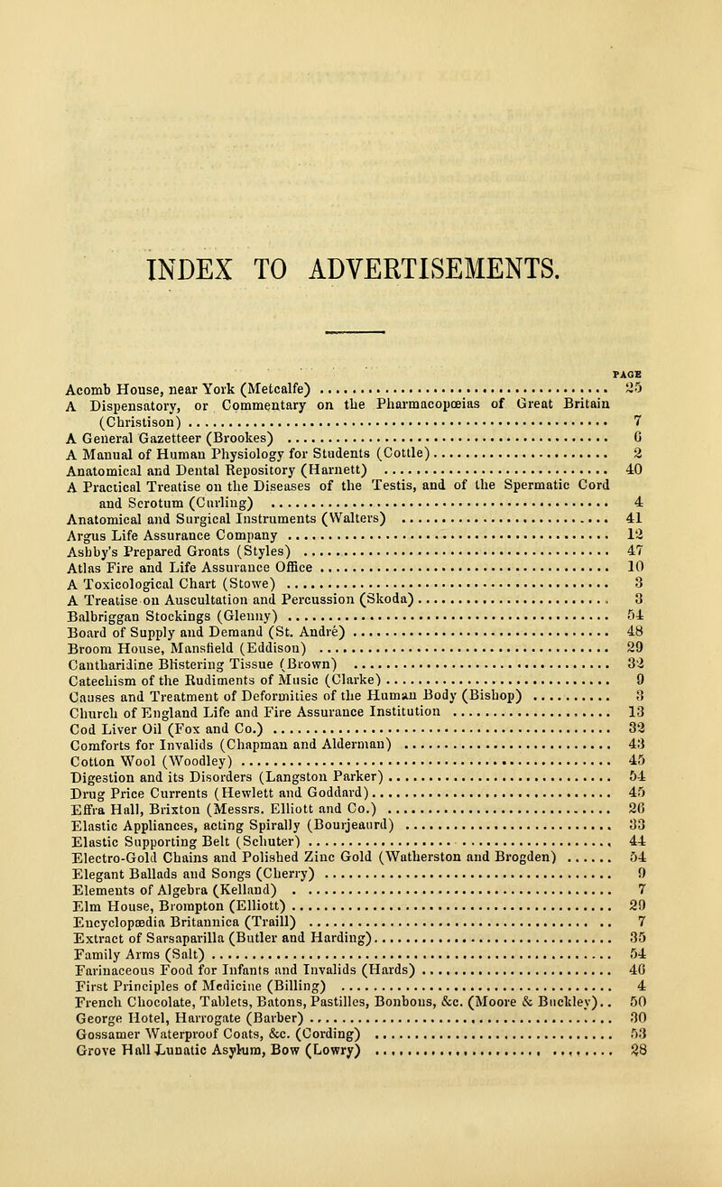 INDEX TO ADVERTISEMENTS. PAGE Acomb House, near York (Metcalfe) 2^) A Dispensatory, or Commentary on tbe Pharmacopoeias of Great Britain (Christison) 7 A General Gazetteer (Brookes) G A Manual of Human Physiology for Students (Cottle) 2 Anatomical and Dental Repository (Harnett) 40 A Practical Treatise on the Diseases of the Testis, and of the Spermatic Cord and Scrotum (Curling) 4 Anatomical and Surgical Instruments (Walters) 41 Argus Life Assurance Company 12 Asbby's Prepared Groats (Styles) 47 Atlas Fire and Life Assurance Office 10 A Toxicological Chart (Stowe) 3 A Treatise on Auscultation and Percussion (Skoda) 3 Balbriggan Stockings (Gleuuy) 54 Board of Supply and Demand (St. Andre) 48 Broom House, Mansfield (Eddison) 29 Cantharidine Blistering Tissue (Brown) 32 Catechism of the Rudiments of Music (Clarke) 9 Causes and Treatment of Deformities of the Human Body (Bisbop) 3 Church of England Life and Fire Assurance Institution 13 Cod Liver Oil (Fox and Co.) 32 Comforts for Invalids (Chapman and Alderman) 43 Cotton Wool (Woodley) 45 Digestion and its Disorders (Langston Parker) 54 Drug Price Currents (Hewlett and Goddard) 45 Effla Hall, Brixton (Messrs. Elliott and Co.) 26 Elastic Appliances, acting Spirally (Bourjeaurd) 33 Elastic Supporting Belt (Schuter) , 44 Electro-Gold Chains and Polished Zinc Gold (Watherston and Brogden) 54 Elegant Ballads and Songs (Cherry) 9 Elements of Algebra (Kelland) 7 Elm House, Biompton (Elliott) 29 Encyclopoedia Britaunica (Traill) 7 Extract of Sarsaparilla (Butler and Harding) 35 Family Arms (Salt) 54 Farinaceous Food for Infants and Invalids (Hards) 40 First Principles of Medicine (Billing) 4 French Chocolate, Tablets, Batons, Pastilles, Bonbons, &c. (Moore & Buckley).. 50 George Hotel, Harrogate (Barber) 30 Gossamer Waterproof Coats, &c. (Cording) 53 Grove Hall Lunatic Asylum, Bow (Lowry) .., , , 28