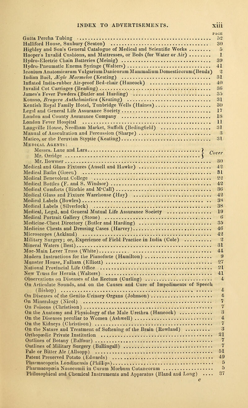 PAGE Gutta Pei'clia Tiibiug » 53 Halliford House, Sunbury (Seaton) , 30 Higljley and Son's General Catalogue of Medical and Scientific Works 5 Hooper's Invalid CusLions, and Mattresses, or Beds (for Water or Air) 1 Hydro-Electric Chain Batteries (Meinig) 89 Hydro-Pneumatic Enema Syringe (Walters) 41 Iconlum Anatomicarum VulgariumDanicorum MammaliumDomesticorum(Bendz) 2 Indian Bael, Mgle Marmelos (Keating) 31 Inflated India-rubber Air-proof Bed-chair (Hancock) 40 Invalid Cot Carriages (Reading) 36 James's Fever Powders (Butler and Harding) 35 Kousso, Brayera Aiithelmintica (Keating) 81 Kentish Royal Family Hotel, Tunbridge Wells (Haines) 30 Legal and General Life Assurance Society 17 London and County Assurance Company IS London Fever Hospital 11 Lougville House, Needham Market, Suffolk (Bediugfield) 81 Manual of Auscultation and Percussion (Sharpe) 3 Matico, or the Peruvian Styptic (Keating) 81 Medical Agents: Messrs. Lane and Lara 1 ^ HT /-> • 1 r Cover Mr. Orndge ^ Mr. Bowmer 30 Medical and Glass Fixtures (Ansell and Hawke) 4'3 Medical Baths (Green) 31 Medical Benevolent College !23 Medical Bottles (F. and S. Windsor) 42 Medical Comforts (Ritchie and M'Call) 30 Medical Glass and Fixture Warehouse (Hay) 42 Medical Labels (Bowles) 38 Medical Labels (Silverlock) 38 Medical, Legal, and General Mutual Life Assurance Society 19 Medical Portrait Gallery (Stone) 0 Medicine-Chest Directory (Butler and Harding) 35 Medicine Chests and Dressing Cases (Harvey) 46 Microscopes (Ackland) 42 Military Surgery; or. Experience of Field Practice in India (Cole) 2 Mineral Waters (Best) 81 Moc-Main Lever Truss (White) 44 Modern Instructions for the Pianoforte (Hamilton) 9 Munster House, Fulham (Elliott) 27 National Provincial Life Office 21 New Truss for Hernia (Walters) 41 Observations on Diseases of the Rectum (Curling) 4 On Articulate Sounds, and on the Causes and Cure of Impediments of Speech (Bishop) » 4 On Diseases of the Genito Urinary Organs (Johnson) 4 On Mineralogy (Nicol) 7 On Poisons (Christison) 7 On the Anatomy and Physiology of the Male Urethra (Hancock) 3 On the Diseases peculiar to Women (Ashwell) 4 On the Kidneys (C hristison) 7 On the Nature and Treatmoit of Softening of the Brain (Rowland) 3 Orthopaedic Private Institution 21 Outlines of Botany (Balfour) 7 Outlines of Military Surgery (Ballingall) 7 Pale or Bitter Ale (Allsopp) 51 Patent Preserved Potato (Edwards) 49 Phavmacopceia Londinensis (Phillips) ■. 5 Phavmacopoeia Nosocomii in Curum Morbum Cutaneorum 5 Philosophical and Chemical Instruments and Apparatus (Bland and Long) .... 37 e