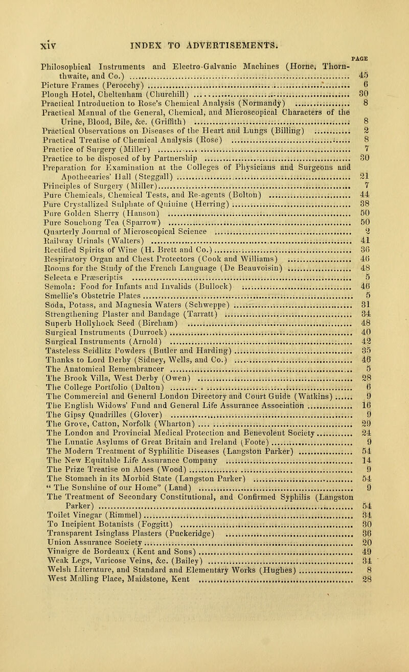PAGE PliilosopLical Instrumeuts and Electro-Galvanic Machines (Home, Thovn- thwaite, and Co.) 45 Picture Frames (Peroccby) 0 Plough Hotel, Clieltenham (Churchill) 30 Practical Introduction to Rose's Chemical Analysis (Normandy) 8 Practical Manual of the General, Chemical, and Microscopical Characters of the Urine, Blood, Bile, &c. (GriiHth) 8 Practical Observations on Diseases of the Heart and Lungs (Billing) 2 Practical Treatise of Chemical Analysis (Rose) 8 Practice of Suigery (Miller) 7 Practice to be disposed of by Partnership SO Preparation for Examiualion at the Colleges of Physicians and Surgeons and Apothecaries' IJall (Steggall) 21 Pi'inciples of Surgery (Miller) 7 Pure Chemicals, Chemical Tests, and Re-agents (Bolton) , 44 Pure Crystallized Sulphate of Quiuine (Herring) 38 Pure Golden Sherry (Hanson) 50 Pure Souchong Tea (Sparrow) 50 Quarterly Journal of Microscopical Science ,,.,. 2 Railway Urinals (Waltei's) 41 Rectified Spirits of Wine (H. Brett and Co.) 36 Respiratory Organ and Chest Protectors (Cook and Williams) 4(j Rooms for the Study of the French Language (De Beauvoisin) 48 Selecta e Pr£EScriptis 5 Semola: Food for Infants aiid Invalids (Bullock) ; 40 Smellie's Obstetric Plates 5 Soda, Potass, and Magnesia Waters (Schweppe) 31 Strengthening Plaster and Bandage (Tarratt) 34 Superb Hollyhock Seed (Bircham) 48 Surgical Instruments (Durrock) i 40 Surgical Instruments (Arnold) 42 Tasteless Seidlitz Powders (Butler and Harding) 85 Thanks to Lord Derby (Sidney, Wells, and Co.) 46 The Anatomical Remembrancer 5 The Brook Villa, West Derby (Owen) 28 The College Portfolio (Dalton) .......;...; 6 The Commercial and General London Directory and Court Guide (Watkins) 9 Tbe English Widows' Fund and General Life Assurance Association 16 The Gipsy Quadrilles (Glover) 9 The Grove, Catton, Norfolk (Wharton) 29 The London and Provincial Medical Protection and Benevolent Society... 24 The Lunatic Asylums of Great Britain and Ireland (Foote) 9 The Modern Treatment of Syphihtic Diseases (Langston Parker) 54 The New Equitable Life Assurance Company ...:.......: 14 The Prize Treatise on Aloes (Wood) 9 The Stomach in its Morbid State (Langston Parker) 54  The Sunshine of our Home (Land) 9 The Treatment of Secondary Constitutional, and Confirmed Syphilis (Langston Parker) 54 Toilet Vinegar (Rimmel) 34 To Incipient Botanists (Foggitt) 30 Transparent Isinglass Plasters (Puckeridge) 36 Union Assurance Society 20 Vinaigi'e de Bordeaux (Kent and Sons) 49 Weak Legs, Varicose Veins, &c. (Bailey) ...,, 34 Welsh Literature, and Standard and Elementary Works (Hughes) 8 West Mailing Place, Maidstone, Kent , 28