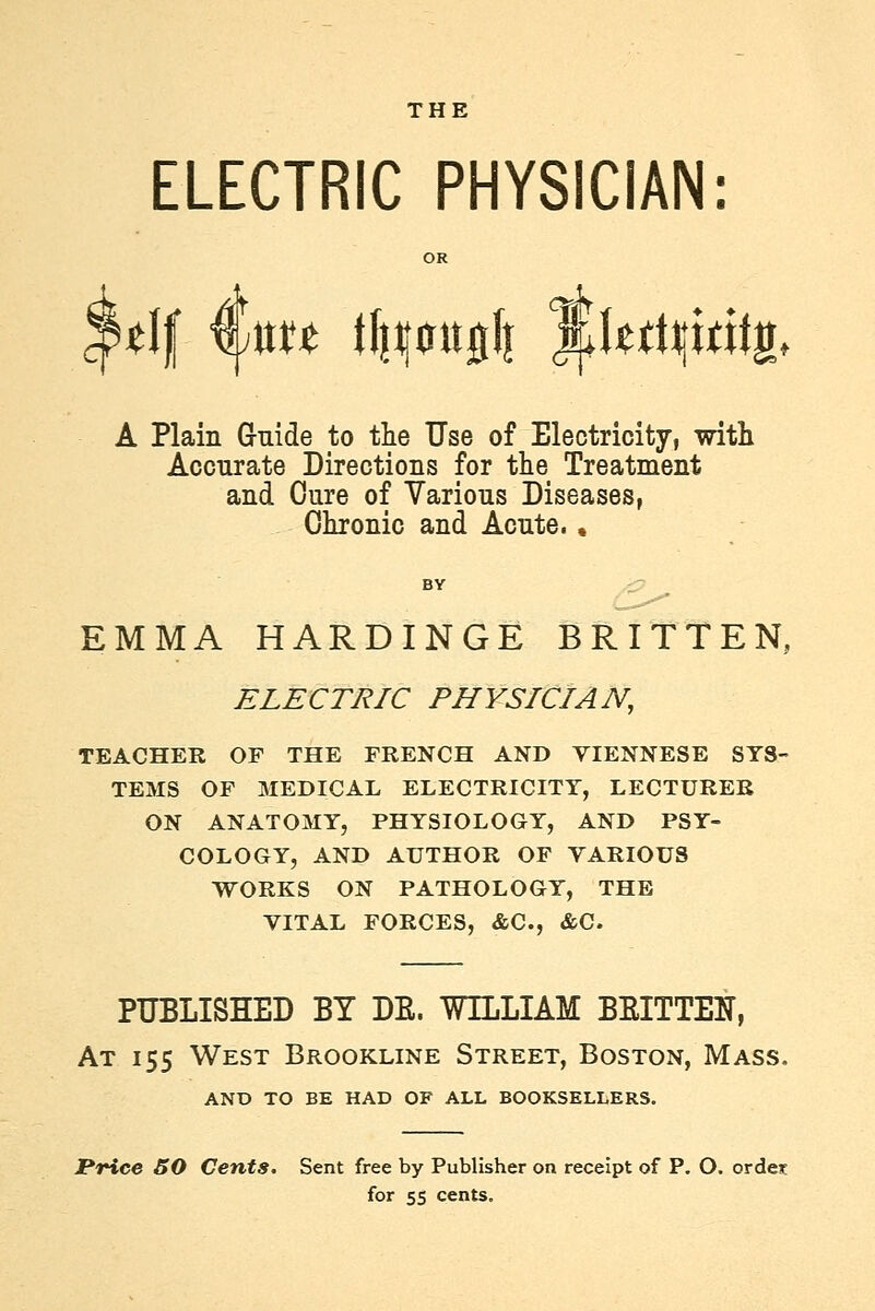 THE 't ELECTRIC PHYSICIAN: OR A Plain Guide to the Use of Electricity, witli Accurate Directions for the Treatment and Cure of Various Diseases, Chronic and Acute. ♦ EMMA HARDINGE BRITTEN, ELECTRIC PHYSICIAN, TEACHER OF THE FRENCH AND VIENNESE SYS- TEMS OF MEDICAL ELECTRICITY, LECTURER ON ANATOMY, PHYSIOLOGY, AND PSY- COLOGY, AND AUTHOR OF VARIOUS WORKS ON PATHOLOGY, THE VITAL FORCES, «&C., &C. PUBLISHED BY DE. WILLIAM BEITTEN, At 155 West Brookline Street, Boston, Mass. AND TO BE HAD OF ALL BOOKSELLERS. Price 50 Cents, Sent free by Publisher on receipt of P. O. ordes for 55 cents.