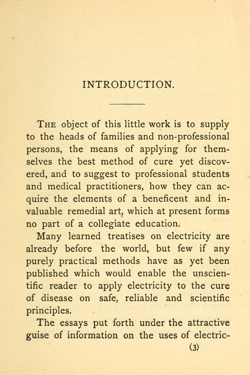 INTRODUCTION. The object of this little work is to supply to the heads of families and non-professional persons, the means of applying for them- selves the best method of cure yet discov- ered, and to suggest to professional students and medical practitioners, how they can ac- quire the elements of a beneficent and in- valuable remedial art, which at present forms no part of a collegiate education. Many learned treatises on electricity are already before the world, but few if any purely practical methods have as yet been published which would enable the unscien- tific reader to apply electricity to the cure of disease on safe, reliable and scientific principles. The essays put forth under the attractive guise of information on the uses of electric-