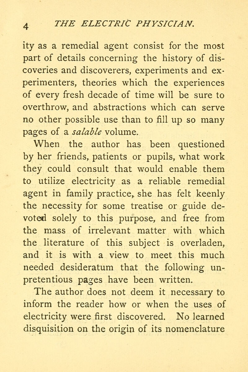 ity as a remedial agent consist for the most part of details concerning the history of dis- coveries and discoverers, experiments and ex- perimenters, theories which the experiences of every fresh decade of time will be sure to overthrow, and abstractions which can serve no other possible use than to fill up so many pages of a salable volume. When the author has been questioned by her friends, patients or pupils, what work they could consult that would enable them to utilize electricity as a reliable remedial agent in family practice,, she has felt keenly the necessity for some treatise or guide de- vote solely to this purpose, and free from the mass of irrelevant matter with which the literature of this subject is overladen, and it is with a view to meet this much needed desideratum that the following un- pretentious pages have been written. The author does not deem it necessary to inform the reader how or when the uses of electricity were first discovered. No learned disquisition on the origin of its nomenclature