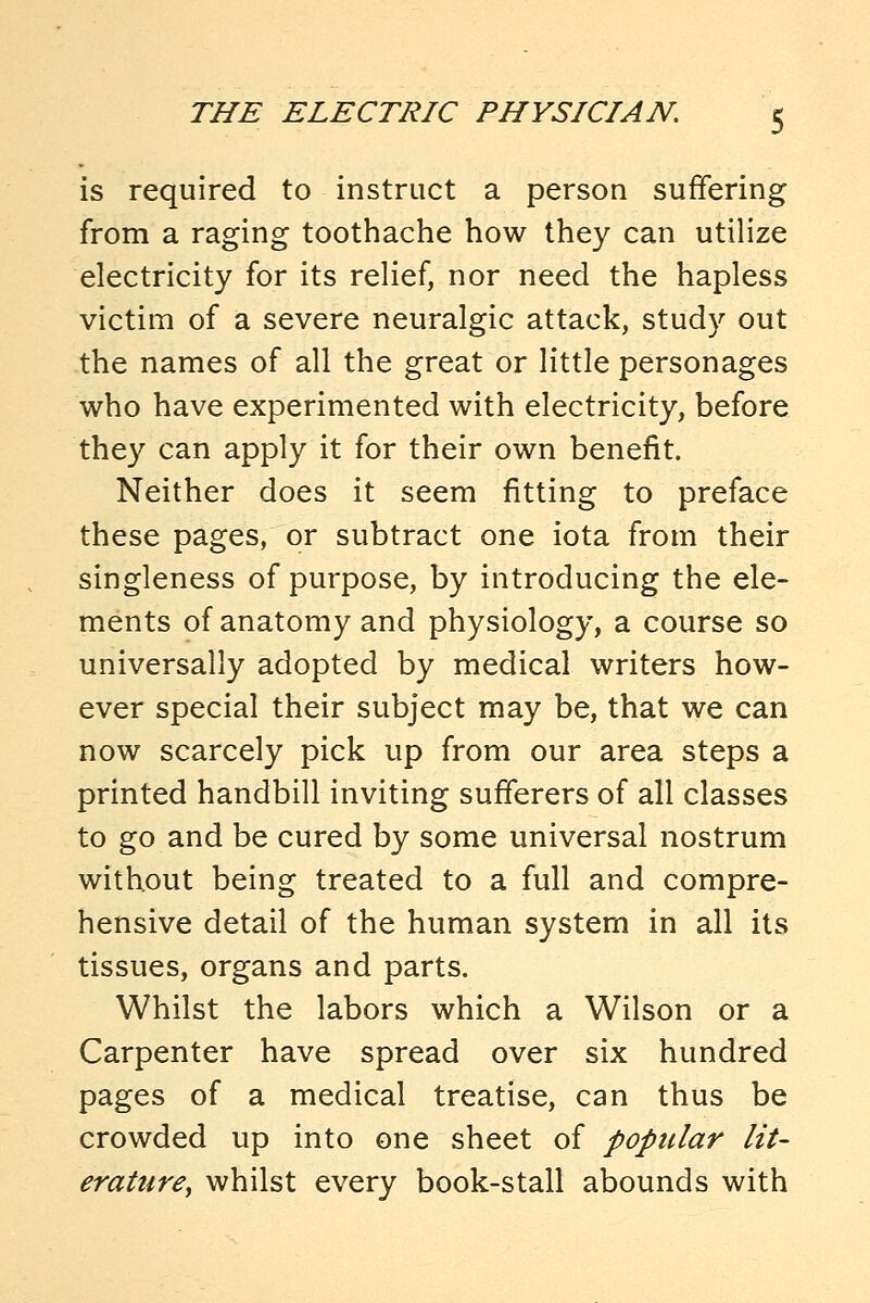 is required to instruct a person suffering from a raging toothache how they can utilize electricity for its relief, nor need the hapless victim of a severe neuralgic attack, study out the names of all the great or little personages who have experimented with electricity, before they can apply it for their own benefit. Neither does it seem fitting to preface these pages, or subtract one iota from their singleness of purpose, by introducing the ele- ments of anatomy and physiology, a course so universally adopted by medical writers how- ever special their subject may be, that we can now scarcely pick up from our area steps a printed handbill inviting sufferers of all classes to go and be cured by some universal nostrum without being treated to a full and compre- hensive detail of the human system in all its tissues, organs and parts. Whilst the labors which a Wilson or a Carpenter have spread over six hundred pages of a medical treatise, can thus be crowded up into one sheet of popular lit- erature^ whilst every book-stall abounds with