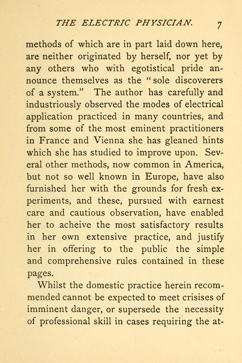 methods of which are in part laid down here, are neither originated by herself, nor yet by any others who with egotistical pride an- nounce themselves as the  sole discoverers of a system. The author has carefully and industriously observed the modes of electrical application practiced in many countries, and from some of the most eminent practitioners in France and Vienna she has gleaned hints which she has studied to improve upon. Sev- eral other methods, now common in America, but not so well known in Europe, have also furnished her with the grounds for fresh ex- periments, and these, pursued with earnest care and cautious observation, have enabled her to acheive the most satisfactory results in her own extensive practice, and justify her in offering to the public the simple and comprehensive rules contained in these pages. Whilst the domestic practice herein recom- mended cannot be expected to meet crisises of imminent danger, or supersede the necessity of professional skill in cases requiring the at-