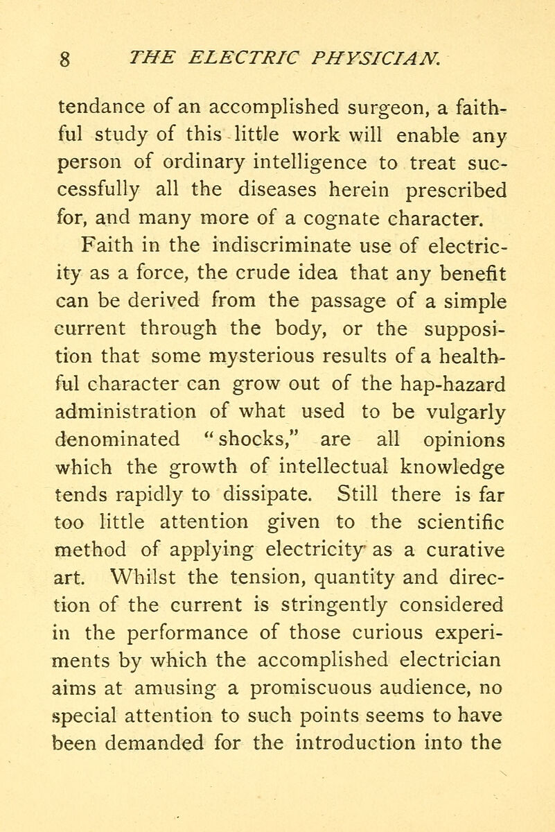 tendance of an accomplished surgeon, a faith- ful study of this little work will enable any person of ordinary intelligence to treat suc- cessfully all the diseases herein prescribed for, and many more of a cognate character. Faith in the indiscriminate use of electric- ity as a force, the crude idea that any benefit can be derived from the passage of a simple current through the body, or the supposi- tion that some mysterious results of a health- ful character can grow out of the hap-hazard administration of what used to be vulgarly denominated  shocks, are all opinions which the growth of intellectual knowledge tends rapidly to dissipate. Still there is far too little attention given to the scientific method of applying electricity as a curative art. Whilst the tension, quantity and direc- tion of the current is stringently considered in the performance of those curious experi- ments by which the accomplished electrician aims at amusing a promiscuous audience, no special attention to such points seems to have been demanded for the introduction into the