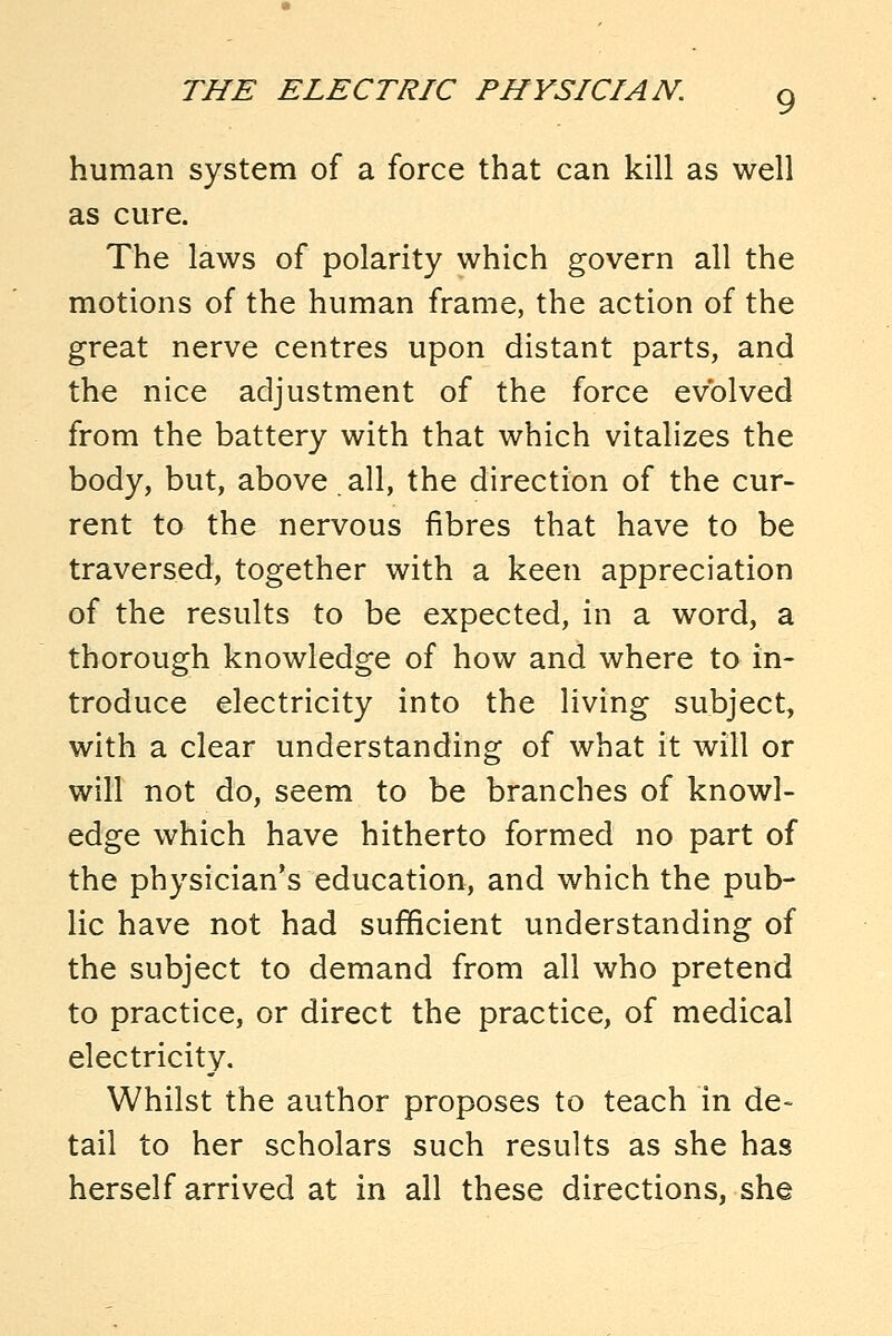 human system of a force that can kill as well as cure. The laws of polarity which govern all the motions of the human frame, the action of the great nerve centres upon distant parts, and the nice adjustment of the force evolved from the battery with that which vitalizes the body, but, above all, the direction of the cur- rent to the nervous fibres that have to be traversed, together with a keen appreciation of the results to be expected, in a word, a thorough knowledge of how and where to in- troduce electricity into the living subject, with a clear understanding of what it will or will not do, seem to be branches of knowl- edge which have hitherto formed no part of the physician's education, and which the pub- lic have not had sufficient understanding of the subject to demand from all who pretend to practice, or direct the practice, of medical electricity. Whilst the author proposes to teach in de- tail to her scholars such results as she has herself arrived at in all these directions, she