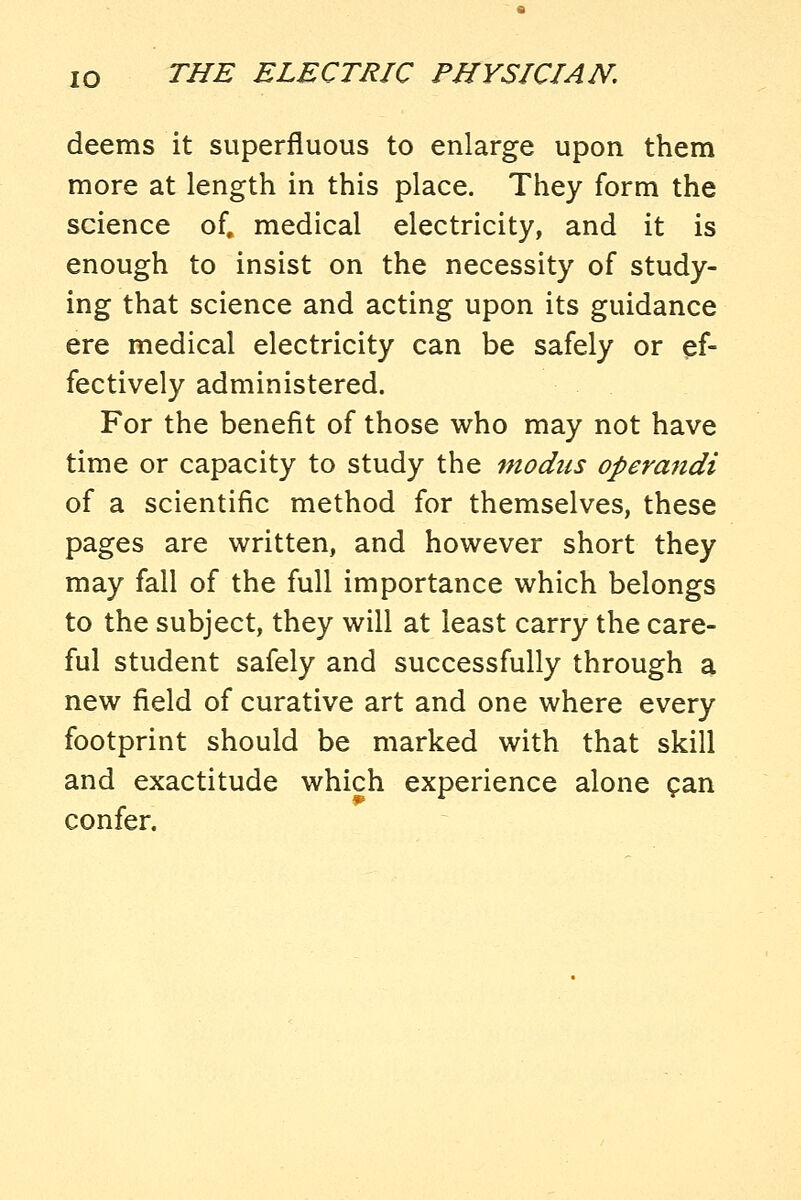 deems it superfluous to enlarge upon them more at length in this place. They form the science of. medical electricity, and it is enough to insist on the necessity of study- ing that science and acting upon its guidance ere medical electricity can be safely or ef- fectively administered. For the benefit of those who may not have time or capacity to study the modus opera^tdi of a scientific method for themselves, these pages are written, and however short they may fall of the full importance which belongs to the subject, they will at least carry the care- ful student safely and successfully through a new field of curative art and one where every footprint should be marked with that skill and exactitude which experience alone gan confer.