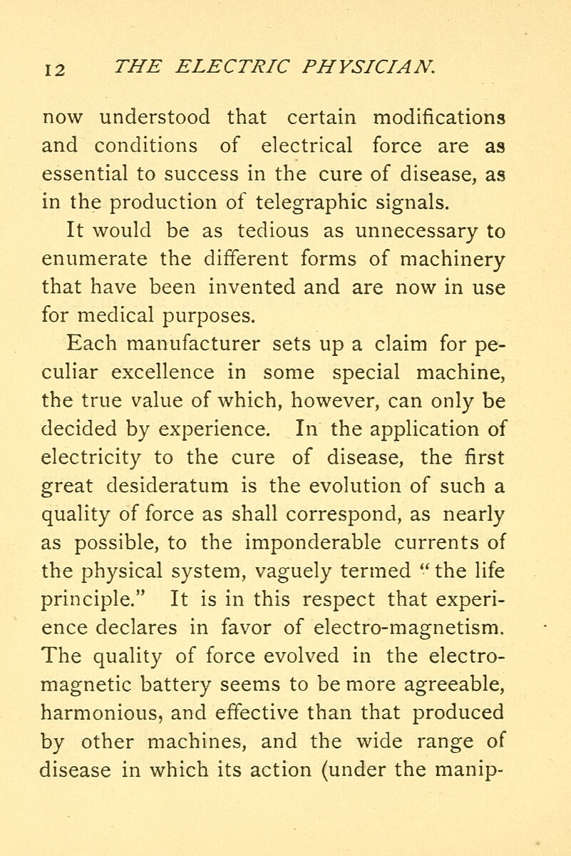 now understood that certain modifications and conditions of electrical force are as essential to success in the cure of disease, as in the production of telegraphic signals. It would be as tedious as unnecessary to enumerate the different forms of machinery that have been invented and are now in use for medical purposes. Each manufacturer sets up a claim for pe- culiar excellence in some special machine, the true value of which, however, can only be decided by experience. In the application of electricity to the cure of disease, the first great desideratum is the evolution of such a quality of force as shall correspond, as nearly as possible, to the imponderable currents of the physical system, vaguely termed  the life principle. It is in this respect that experi- ence declares in favor of electro-magnetism. The quality of force evolved in the electro- magnetic battery seems to be more agreeable, harmonious, and effective than that produced by other machines, and the wide range of disease in which its action (under the manip-