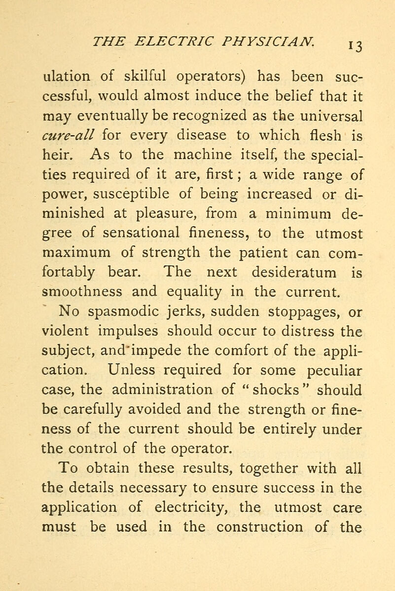 ulation of skilful operators) has been suc- cessful, would almost induce the belief that it may eventually be recognized as the universal cure-all for every disease to which flesh is heir. As to the machine itself, the special- ties required of it are, first; a wide range of power, susceptible of being increased or di- minished at pleasure, from a minimum de- gree of sensational fineness, to the utmost maximum of strength the patient can com- fortably bear. The next desideratum is smoothness and equality in the current. No spasmodic jerks, sudden stoppages, or violent impulses should occur to distress the subject, and'impede the comfort of the appli- cation. Unless required for some peculiar case, the administration of  shocks  should be carefully avoided and the strength or fine- ness of the current should be entirely under the control of the operator. To obtain these results, together with all the details necessary to ensure success in the application of electricity, the utmost care must be used in the construction of the