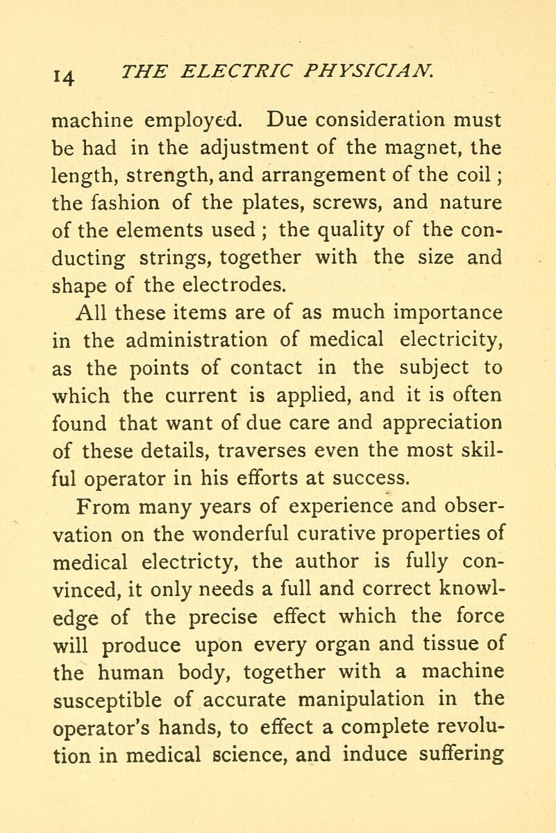 machine employed. Due consideration must be had in the adjustment of the magnet, the length, strength, and arrangement of the coil; the fashion of the plates, screws, and nature of the elements used ; the quality of the con- ducting strings, together with the size and shape of the electrodes. All these items are of as much importance in the administration of medical electricity, as the points of contact in the subject to which the current is applied, and it is often found that want of due care and appreciation of these details, traverses even the most skil- ful operator in his efforts at success. From many years of experience and obser- vation on the wonderful curative properties of medical electricty, the author is fully con- vinced, it only needs a full and correct knowl- edge of the precise effect which the force will produce upon every organ and tissue of the human body, together with a machine susceptible of accurate manipulation in the operator's hands, to effect a complete revolu- tion in medical science, and induce suffering