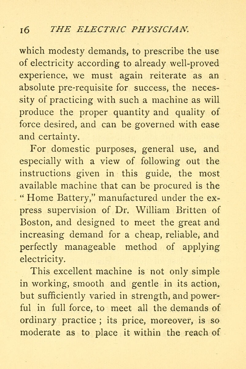 which modesty demands, to prescribe the use of electricity according to already well-proved experience, we must again reiterate as an absolute pre-requisite for success, the neces- sity of practicing with such a machine as will produce the proper quantity and quality of force desired, and can be governed with ease and certainty. For domestic purposes, general use, and especially with a view of following out the instructions given in this guide, the most available machine that can be procured is the  Home Battery, manufactured under the ex- press supervision of Dr. William Britten of Boston, and designed to meet the great and increasing demand for a cheap, reliable, and perfectly manageable method of applying electricity. This excellent machine is not only simple in working, smooth and gentle in its action, but sufficiently varied in strength, and power- ful in full force, to meet all the demands of ordinary practice ; its price, moreover, is so moderate as to place it within the reach of