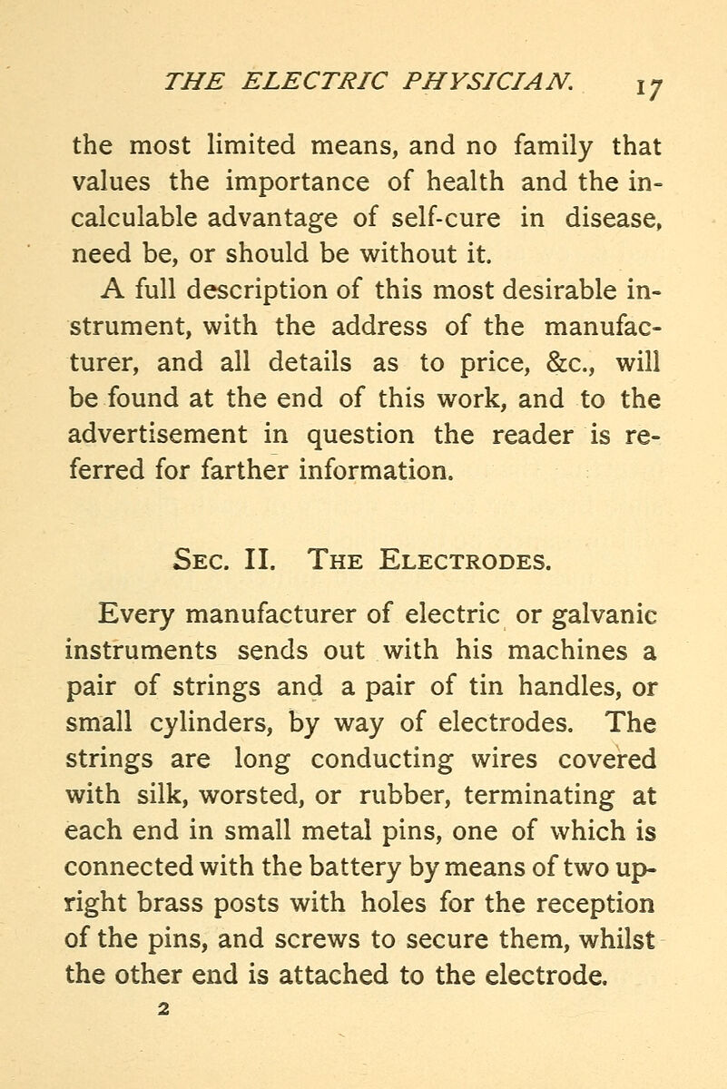 the most limited means, and no family that values the importance of health and the in- calculable advantage of self-cure in disease, need be, or should be without it. A full description of this most desirable in- strument, with the address of the manufac- turer, and all details as to price, &c., will be found at the end of this work, and to the advertisement in question the reader is re- ferred for farther information. Sec. II. The Electrodes. Every manufacturer of electric or galvanic instruments sends out with his machines a pair of strings and a pair of tin handles, or small cylinders, by way of electrodes. The strings are long conducting wires covered with silk, worsted, or rubber, terminating at each end in small metal pins, one of which is connected with the battery by means of two up- right brass posts with holes for the reception of the pins, and screws to secure them, whilst the other end is attached to the electrode.