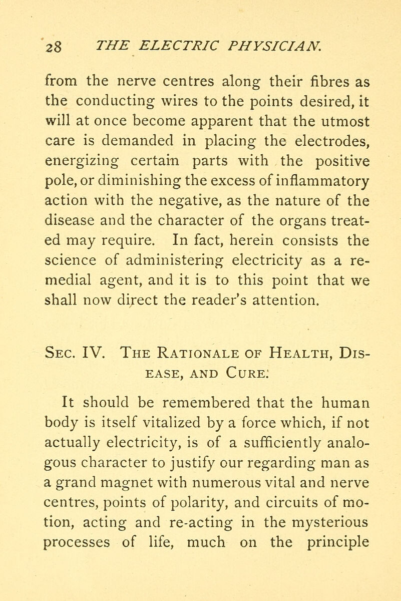 from the nerve centres along their fibres as the conducting wires to the points desired, it will at once become apparent that the utmost care is demanded in placing the electrodes, energizing certain parts with the positive pole, or diminishing the excess of inflammatory action with the negative, as the nature of the disease and the character of the organs treat- ed may require. In fact, herein consists the science of administering electricity as a re- medial agent, and it is to this point that we shall now direct the reader's attention. Sec. IV. The Rationale of Health, Dis- ease, AND Cure: It should be remembered that the human body is itself vitalized by a force which, if not actually electricity, is of a sufficiently analo- gous character to justify our regarding man as a grand magnet with numerous vital and nerve centres, points of polarity, and circuits of mo- tion, acting and re-acting in the mysterious processes of life, much on the principle