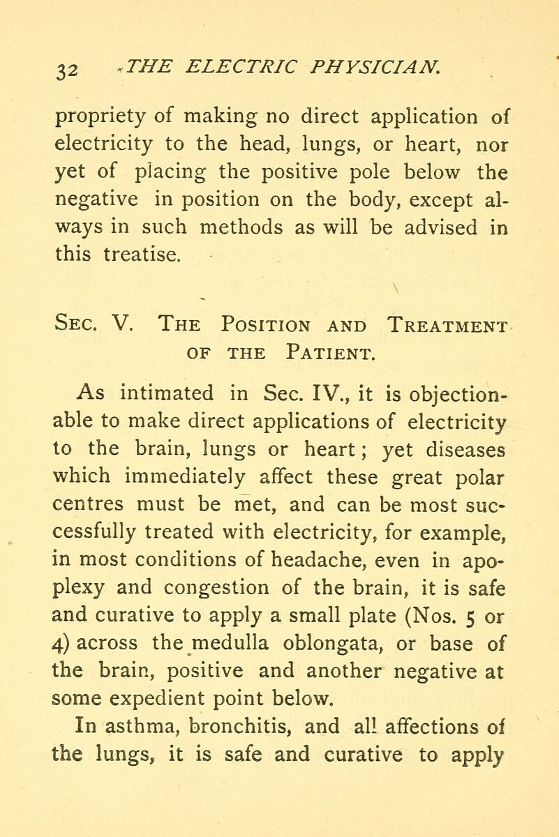 propriety of making no direct application of electricity to the head, lungs, or heart, nor yet of placing the positive pole below the negative in position on the body, except al- ways in such methods as will be advised in this treatise. Sec. V. The Position and Treatment OF THE Patient. As intimated in Sec. IV., it is objection- able to make direct applications of electricity to the brain, lungs or heart; yet diseases which immediately affect these great polar centres must be met, and can be most suc- cessfully treated with electricity, for example, in most conditions of headache, even in apo- plexy and congestion of the brain, it is safe and curative to apply a small plate (Nos. 5 or 4) across the medulla oblongata, or base of the brain, positive and another negative at some expedient point below. In asthma, bronchitis, and all affections of the lungs, it is safe and curative to apply