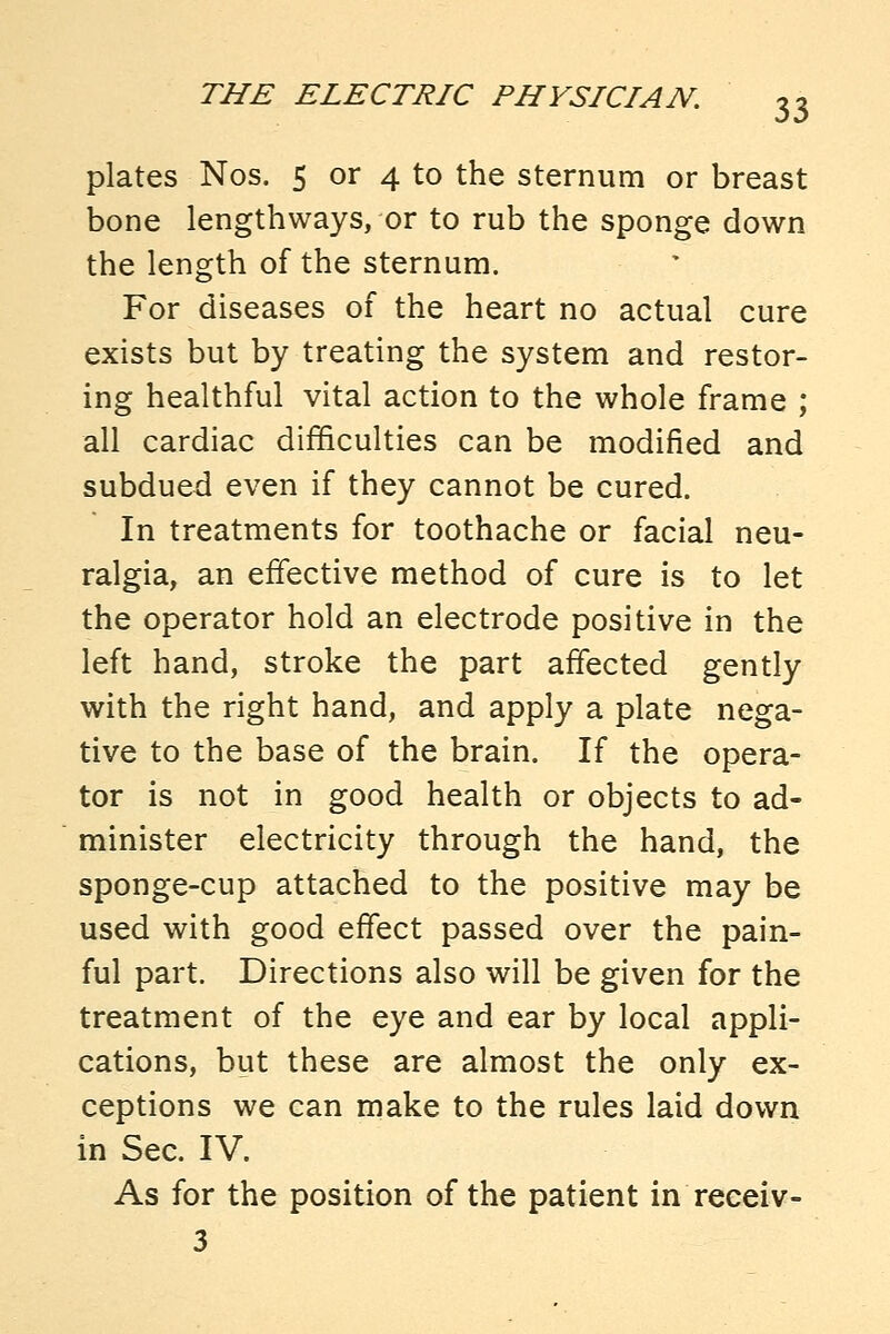 plates Nos. 5 or 4 to the sternum or breast bone lengthways, or to rub the sponge down the length of the sternum. For diseases of the heart no actual cure exists but by treating the system and restor- ing healthful vital action to the whole frame ; all cardiac difficulties can be modified and subdued even if they cannot be cured. In treatments for toothache or facial neu- ralgia, an effective method of cure is to let the operator hold an electrode positive in the left hand, stroke the part affected gently with the right hand, and apply a plate nega- tive to the base of the brain. If the opera- tor is not in good health or objects to ad- minister electricity through the hand, the sponge-cup attached to the positive may be used with good effect passed over the pain- ful part. Directions also will be given for the treatment of the eye and ear by local appli- cations, but these are almost the only ex- ceptions we can make to the rules laid down in Sec. IV. As for the position of the patient in receiv- 3