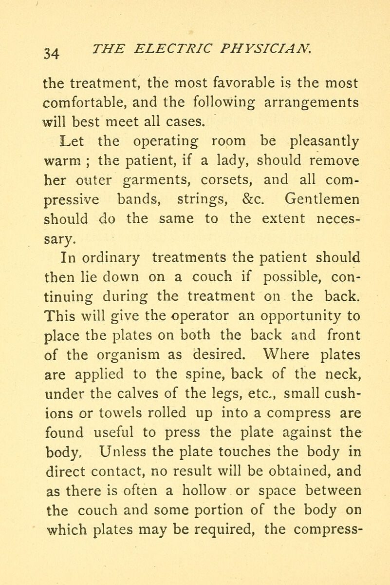 the treatment, the most favorable is the most comfortable, and the following arrangements will best meet all cases. Let the operating room be pleasantly warm ; the patient, if a lady, should remove her outer garments, corsets, and all com- pressive bands, strings, &c. Gentlemen should do the same to the extent neces- sary. In ordinary treatments the patient should then lie down on a couch if possible, con- tinuing during the treatment on the back. This will give the operator an opportunity to place the plates on both the back and front of the organism as desired. Where plates are applied to the spine, back of the neck, under the calves of the legs, etc., small cush- ions or towels rolled up into a compress are found useful to press the plate against the body. Unless the plate touches the body in direct contact, no result will be obtained, and as there is often a hollow or space between the couch and some portion of the body on which plates may be required, the compress-
