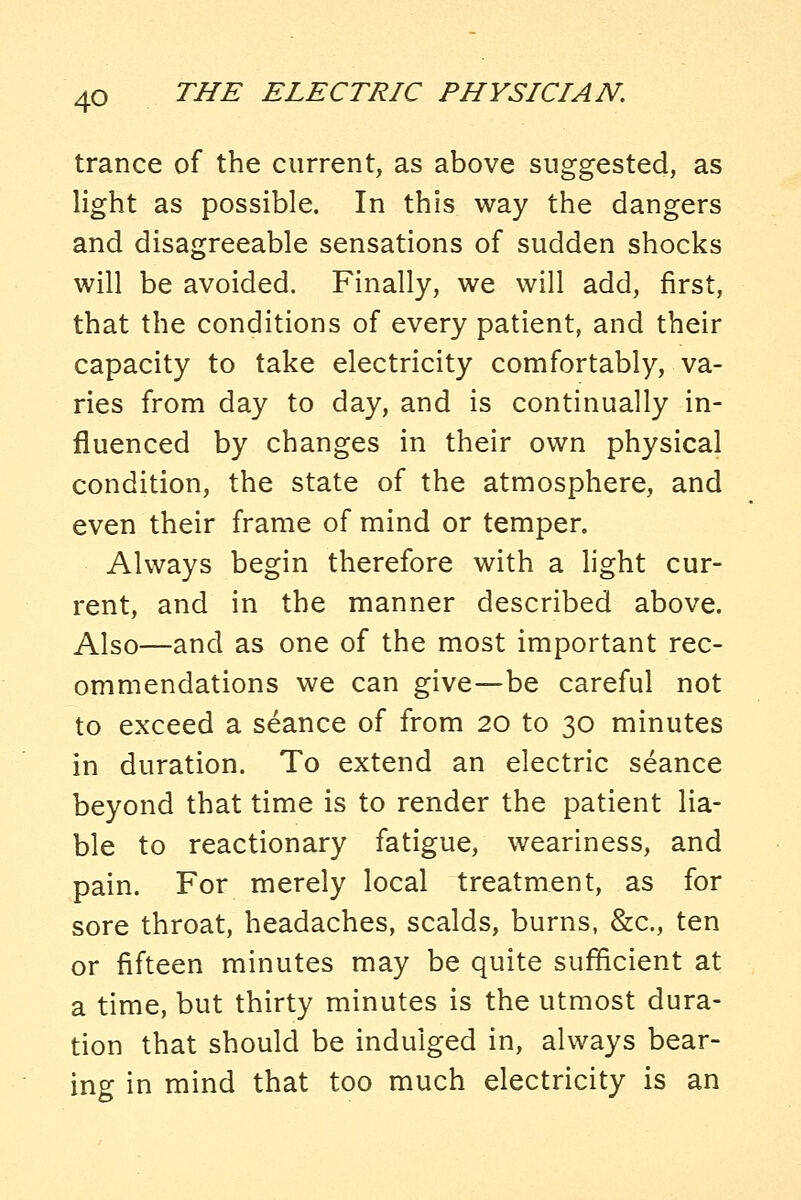 trance of the current, as above suggested, as light as possible. In this way the dangers and disagreeable sensations of sudden shocks will be avoided. Finally, we will add, first, that the conditions of every patient, and their capacity to take electricity comfortably, va- ries from day to day, and is continually in- fluenced by changes in their own physical condition, the state of the atmosphere, and even their frame of mind or temper. Always begin therefore with a hght cur- rent, and in the manner described above. Also—and as one of the most important rec- ommendations we can give—be careful not to exceed a seance of from 20 to 30 minutes in duration. To extend an electric seance beyond that time is to render the patient lia- ble to reactionary fatigue, weariness, and pain. For merely local treatment, as for sore throat, headaches, scalds, burns, &c., ten or fifteen minutes may be quite sufficient at a time, but thirty minutes is the utmost dura- tion that should be indulged in, always bear- ing in mind that too much electricity is an