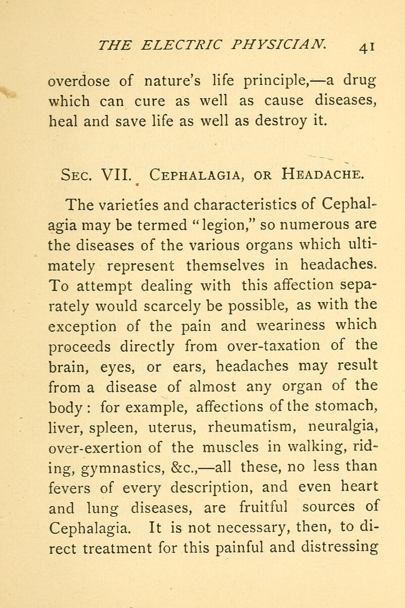 overdose of nature's life principle,—a drug which can cure as well as cause diseases, heal and save life as well as destroy it. Sec. VII. Cephalagia, or Headache. The varieties and characteristics of Cephal- agia may be termed legion, so numerous are the diseases of the various organs which ulti- mately represent themselves in headaches. To attempt dealing with this affection sepa- rately would scarcely be possible, as with the exception of the pain and weariness which proceeds directly from over-taxation of the brain, eyes, or ears, headaches may result from a disease of almost any organ of the body: for example, affections of the stomach, liver, spleen, uterus, rheumatism, neuralgia, over-exertion of the muscles in walking, rid- ing, gymnastics, &c.,—all these, no less than fevers of every description, and even heart and lung diseases, are fruitful sources of Cephalagia. It is not necessary, then, to di- rect treatment for this painful and distressing