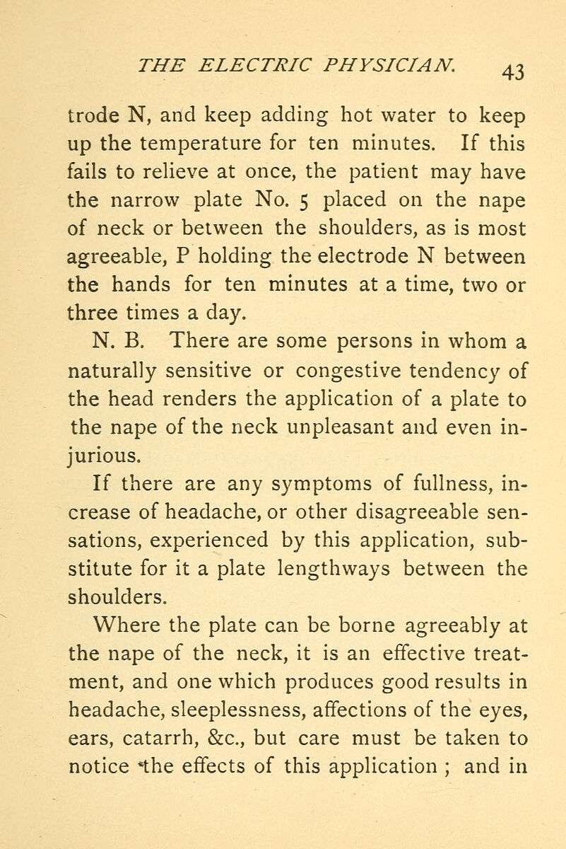 trode N, and keep adding hot water to keep up the temperature for ten minutes. If this fails to relieve at once, the patient may have the narrow plate No. 5 placed on the nape of neck or between the shoulders, as is most agreeable, P holding the electrode N between the hands for ten minutes at a time, two or three times a day. N. B. There are some persons in whom a naturally sensitive or congestive tendency of the head renders the application of a plate to the nape of the neck unpleasant and even in- jurious. If there are any sym.ptoms of fullness, in- crease of headache, or other disagreeable sen- sations, experienced by this application, sub- stitute for it a plate lengthways between the shoulders. Where the plate can be borne agreeably at the nape of the neck, it is an effective treat- ment, and one which produces good results in headache, sleeplessness, affections of the eyes, ears, catarrh, &c., but care must be taken to notice *the effects of this application ; and in