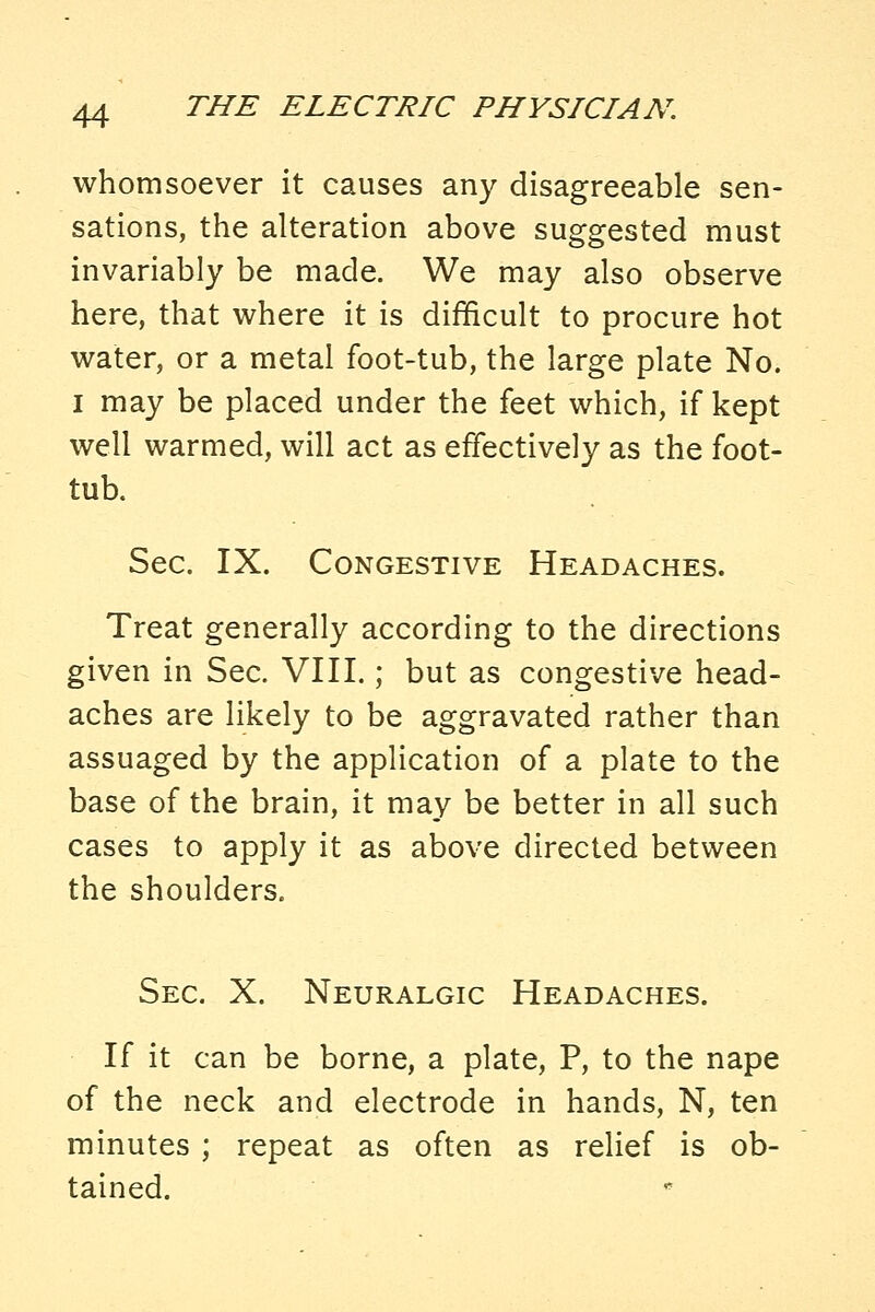 whomsoever it causes any disagreeable sen- sations, the alteration above suggested must invariably be made. We may also observe here, that where it is difficult to procure hot water, or a metal foot-tub, the large plate No. I may be placed under the feet which, if kept well warmed, will act as effectively as the foot- tub. Sec. IX. Congestive Headaches. Treat generally according to the directions given in Sec. VIII.; but as congestive head- aches are likely to be aggravated rather than assuaged by the application of a plate to the base of the brain, it may be better in all such cases to apply it as above directed between the shoulders. Sec. X. Neuralgic Headaches. If it can be borne, a plate, P, to the nape of the neck and electrode in hands, N, ten minutes ; repeat as often as relief is ob- tained.