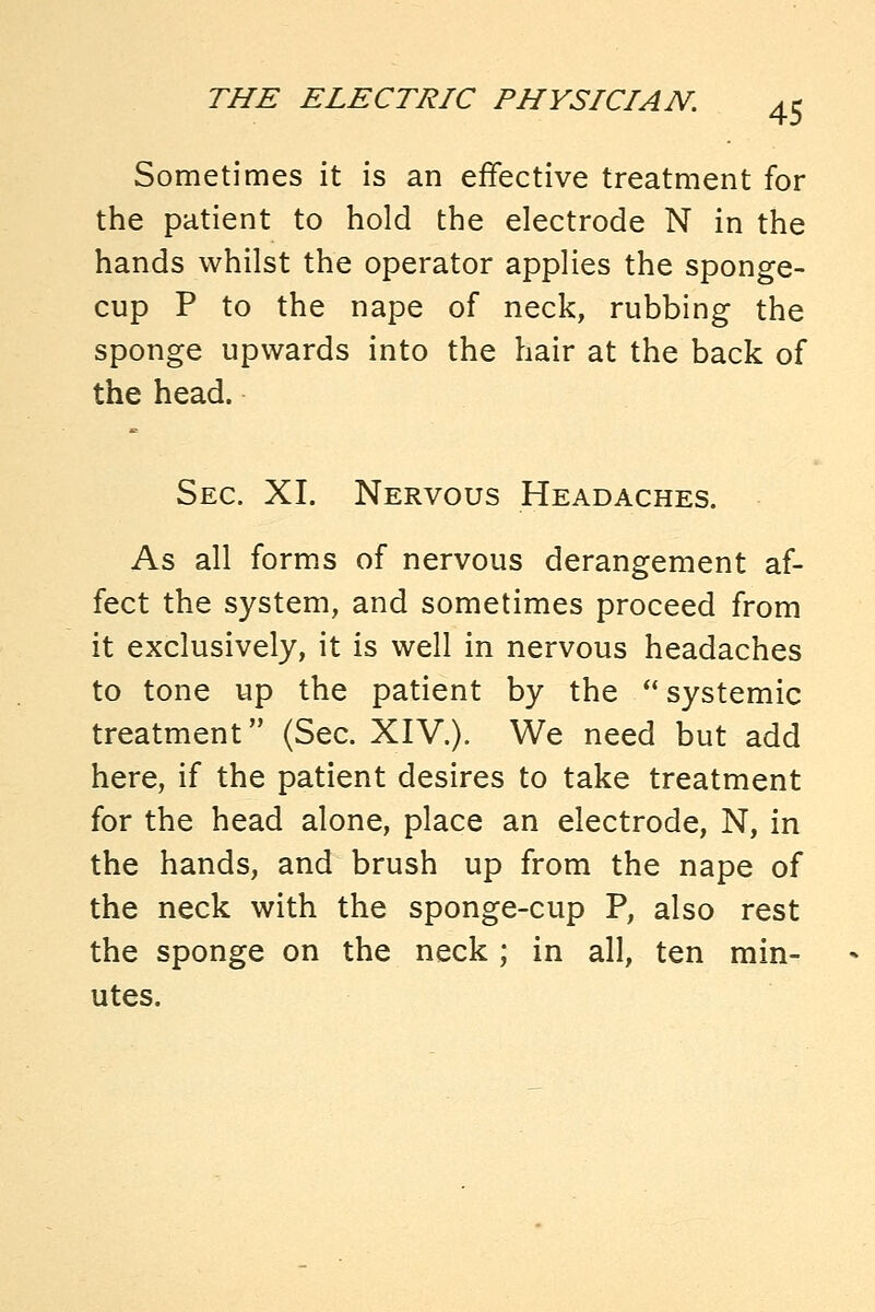 Sometimes it is an effective treatment for the patient to hold the electrode N in the hands whilst the operator applies the sponge- cup P to the nape of neck, rubbing the sponge upwards into the hair at the back of the head. Sec. XI. Nervous Headaches. As all forms of nervous derangement af- fect the system, and sometimes proceed from it exclusively, it is well in nervous headaches to tone up the patient by the *' systemic treatment (Sec. XIV.). We need but add here, if the patient desires to take treatment for the head alone, place an electrode, N, in the hands, and brush up from the nape of the neck with the sponge-cup P, also rest the sponge on the neck ; in all, ten min- utes.