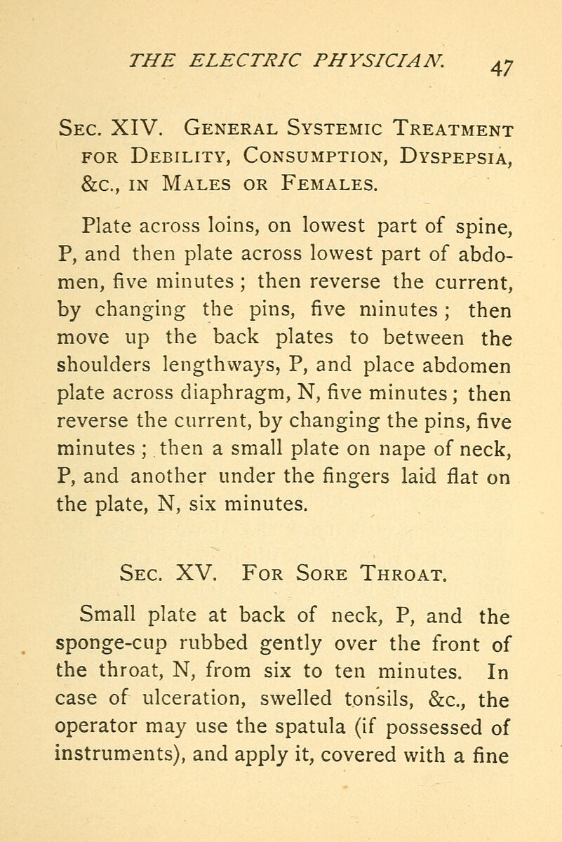 Sec. XIV. General Systemic Treatment FOR Debility, Consumption, Dyspepsia, &c., in Males or Females. Plate across loins, on lowest part of spine, P, and then plate across lowest part of abdo- men, five minutes; then reverse the current, by changing the pins, five minutes; then move up the back plates to between the shoulders lengthways, P, and place abdomen plate across diaphragm, N, five minutes; then reverse the current, by changing the pins, five minutes ; then a small plate on nape of neck, P, and another under the fingers laid flat on the plate, N, six minutes. Sec. XV. For Sore Throat. Small plate at back of neck, P, and the sponge-cup rubbed gently over the front of the throat, N, from six to ten minutes. In case of ulceration, swelled tonsils, &c., the operator may use the spatula (if possessed of instruments), and apply it, covered with a fine