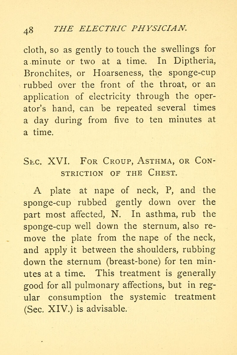 cloth, so as gently to touch the swellings for a.minute or two at a time. In Diptheria, Bronchites, or Hoarseness, the sponge-cup rubbed over the front of the throat, or an application of electricity through the oper- ator's hand, can be repeated several times a day during from five to ten minutes at a time. Sec. XVI. For Croup, Asthma, or Con- striction OF THE Chest. A plate at nape of neck, P, and the sponge-cup rubbed gently down over the part most affected, N. In asthma, rub the sponge-cup well down the sternum, also re- move the plate from the nape of the neck, and apply it between the shoulders, rubbing down the sternum (breast-bone) for ten min- utes at a time. This treatment is generally good for all pulmonary affections, but in reg- ular consumption the systemic treatment (Sec. XIV.) is advisable.