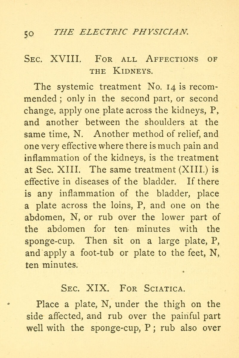 Sec. XVIII. For all Affections of THE Kidneys. The systemic treatment No. 14 is recom- mended ; only in the second part, or second change, apply one plate across the kidneys, P, and another between the shoulders at the same time, N. Another method of relief, and one very effective where there is much pain and inflammation of the kidneys, is the treatment at Sec. XIII. The same treatment (XIII.) is effective in diseases of the bladder. If there is any inflammation of the bladder, place a plate across the loins, P, and one on the abdomen, N, or rub over the lower part of the abdomen for ten minutes with the sponge-cup. Then sit on a large plate, P, and apply a foot-tub or plate to the feet, N, ten minutes. Sec. XIX. For Sciatica. Place a plate, N, under the thigh on the side affected, and rub over the painful part well with the sponge-cup, P; rub also over