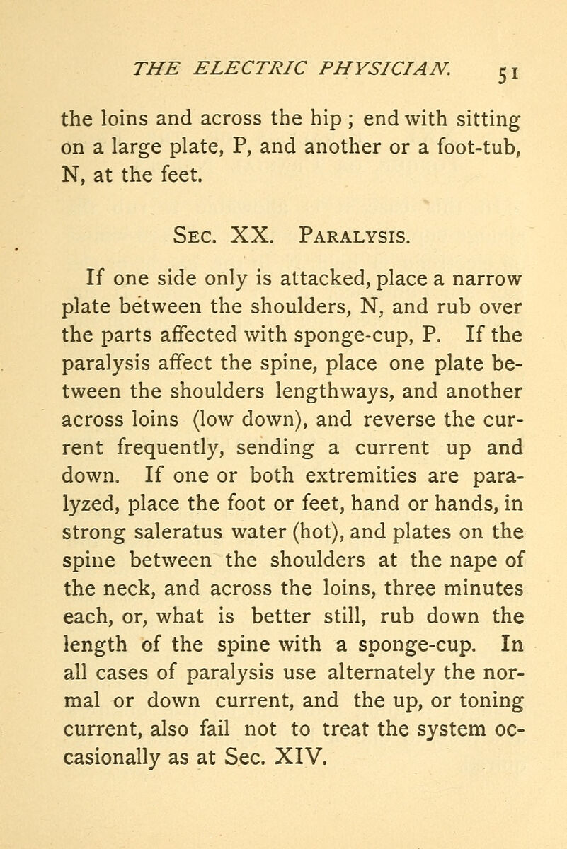 the loins and across the hip ; end with sitting on a large plate, P, and another or a foot-tub, N, at the feet. Sec. XX. Paralysis. If one side only is attacked, place a narrow- plate between the shoulders, N, and rub over the parts affected with sponge-cup, P. If the paralysis affect the spine, place one plate be- tween the shoulders lengthways, and another across loins (low down), and reverse the cur- rent frequently, sending a current up and down. If one or both extremities are para- lyzed, place the foot or feet, hand or hands, in strong saleratus water (hot), and plates on the spine between the shoulders at the nape of the neck, and across the loins, three minutes each, or, what is better still, rub down the length of the spine with a sponge-cup. In all cases of paralysis use alternately the nor- mal or down current, and the up, or toning current, also fail not to treat the system oc- casionally as at Sec. XIV.