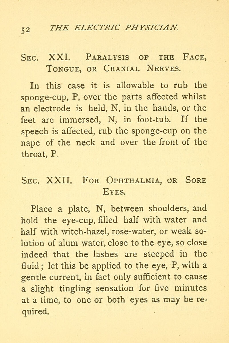 Sec. XXI. Paralysis of the Face, Tongue, or Cranial Nerves. In this case it is allowable to rub the sponge-cup, P, over the parts affected whilst an electrode is held, N, in the hands, or the feet are immersed, N, in foot-tub. If the speech is affected, rub the sponge-cup on the nape of the neck and over the front of the throat, P. Sec. XXII. For Ophthalmia, or Sore Eyes. Place a plate, N, between shoulders, and hold the eye-cup, filled half with water and half with witch-hazel, rose-water, or weak so- lution of alum water, close to the eye, so close indeed that the lashes are steeped in the fluid; let this be applied to the eye, P, with a gentle current, in fact only sufficient to cause a slight tingling sensation for five minutes at a time, to one or both eyes as may be re- quired.
