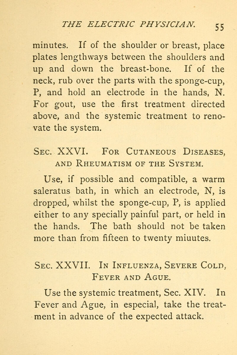 minutes. If of the shoulder or breast, place plates lengthways between the shoulders and up and down the breast-bone. If of the neck, rub over the parts with the sponge-cup, P, and hold an electrode in the hands, N. For gout, use the first treatment directed above, and the systemic treatment to reno- vate the system. Sec. XXVI. For Cutaneous Diseases, AND Rheumatism of the System. Use, if possible and compatible, a warm saleratus bath, in which an electrode, N, is dropped, whilst the sponge-cup, P, is applied either to any specially painful part, or held in the hands. The bath should not be taken more than from fifteen to twenty miuutes. Sec. XXVII. In Influenza, Severe Cold, Fever and Ague. Use the systemic treatment. Sec. XIV. In Fever and Ague, in especial, take the treat- ment in advance of the expected attack.