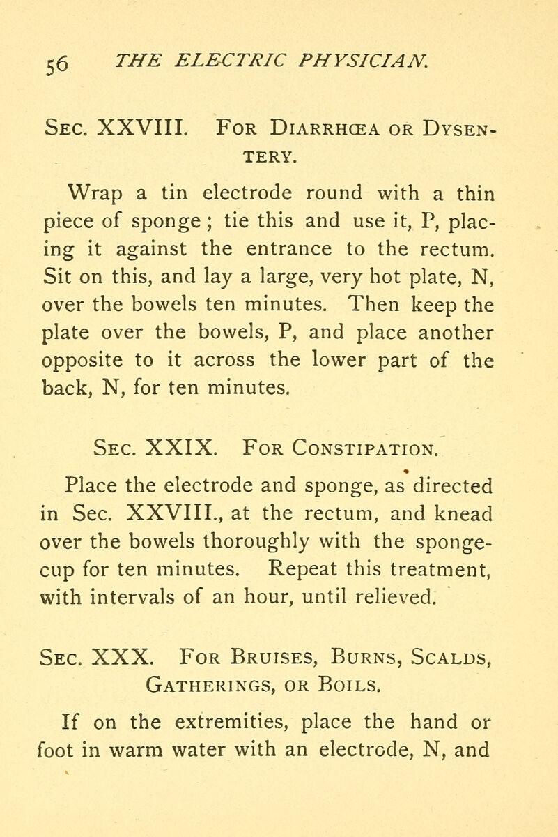 Sec, XXVIII. For Diarrhcea or Dysen- tery. Wrap a tin electrode round with a thin piece of sponge; tie this and use it, P, plac- ing it against the entrance to the rectum. Sit on this, and lay a large, very hot plate, N, over the bowels ten minutes. Then keep the plate over the bowels, P, and place another opposite to it across the lower part of the back, N, for ten minutes. Sec. XXIX. For Constipation. Place the electrode and sponge, as directed in Sec. XXVIIL, at the rectum, and knead over the bowels thoroughly with the sponge- cup for ten minutes. Repeat this treatment, with intervals of an hour, until relieved. Sec. XXX. For Bruises, Burns, Scalds, Gatherings, or Boils. If on the extremities, place the hand or foot in warm water with an electrode, N, and