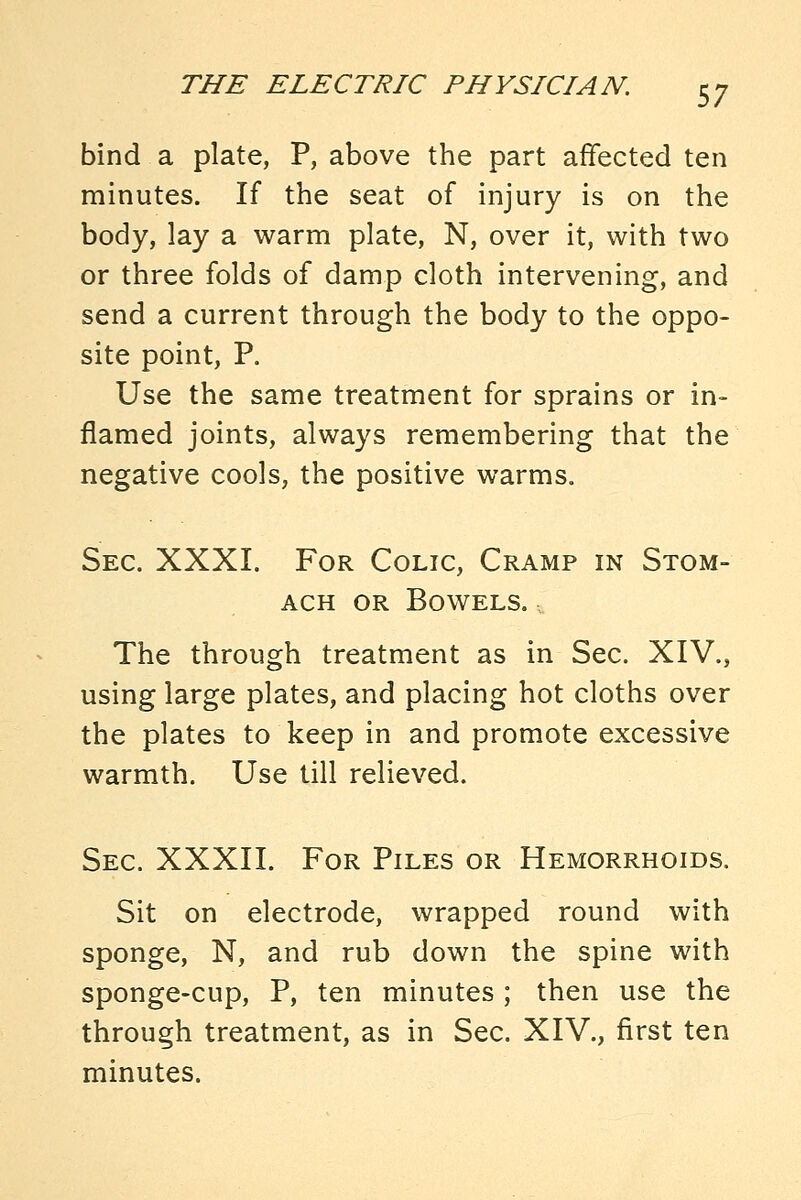 bind a plate, P, above the part affected ten minutes. If the seat of injury is on the body, lay a warm plate, N, over it, with two or three folds of damp cloth intervening, and send a current through the body to the oppo- site point, P. Use the same treatment for sprains or in- flamed joints, always remembering that the negative cools, the positive warms. Sec. XXXI. For Colic, Cramp in Stom- ach OR Bowels. The through treatment as in Sec. XIV., using large plates, and placing hot cloths over the plates to keep in and promote excessive warmth. Use till relieved. Sec. XXXII. For Piles or Hemorrhoids. Sit on electrode, wrapped round with sponge, N, and rub down the spine with sponge-cup, P, ten minutes ; then use the through treatment, as in Sec. XIV., first ten minutes.