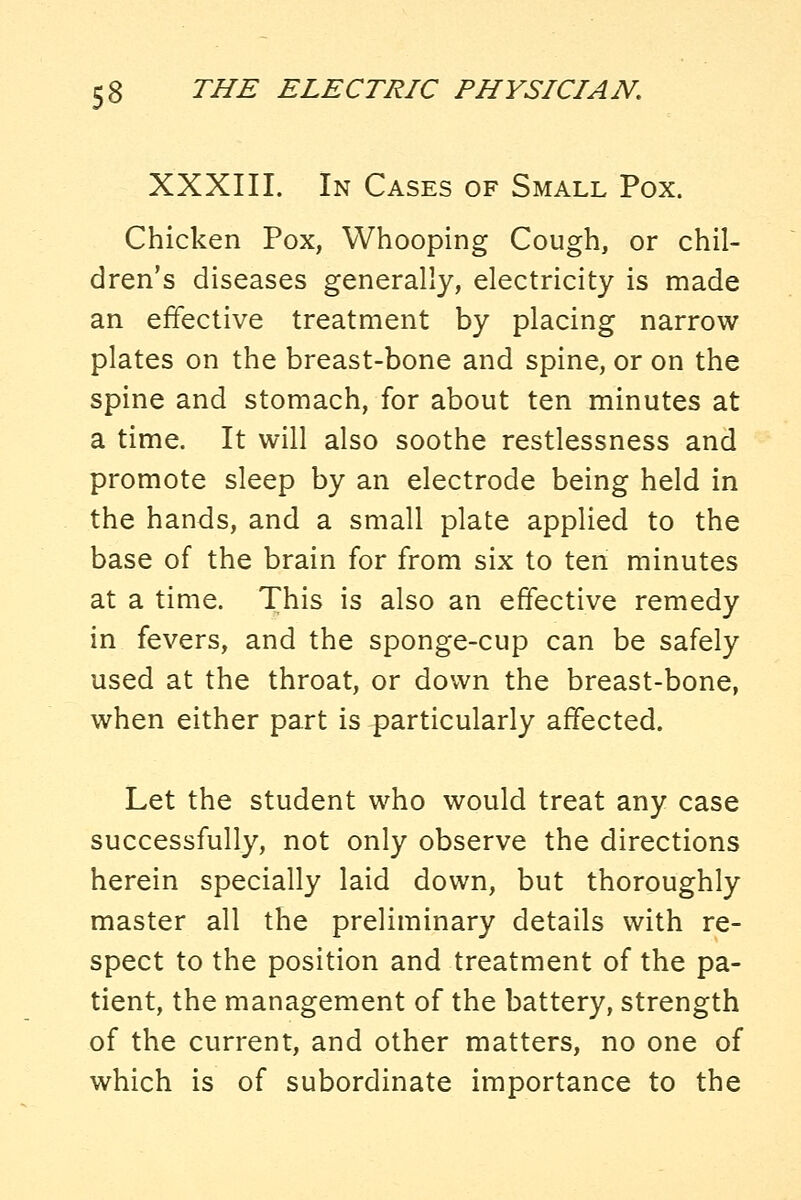 XXXIII. In Cases of Small Pox. Chicken Pox, Whooping Cough, or chil- dren's diseases generally, electricity is made an effective treatment by placing narrow plates on the breast-bone and spine, or on the spine and stomach, for about ten minutes at a time. It will also soothe restlessness and promote sleep by an electrode being held in the hands, and a small plate applied to the base of the brain for from six to ten minutes at a time. This is also an effective remedy in fevers, and the sponge-cup can be safely used at the throat, or down the breast-bone, when either part is particularly affected. Let the student who would treat any case successfully, not only observe the directions herein specially laid down, but thoroughly master all the preliminary details with re- spect to the position and treatment of the pa- tient, the management of the battery, strength of the current, and other matters, no one of which is of subordinate importance to the