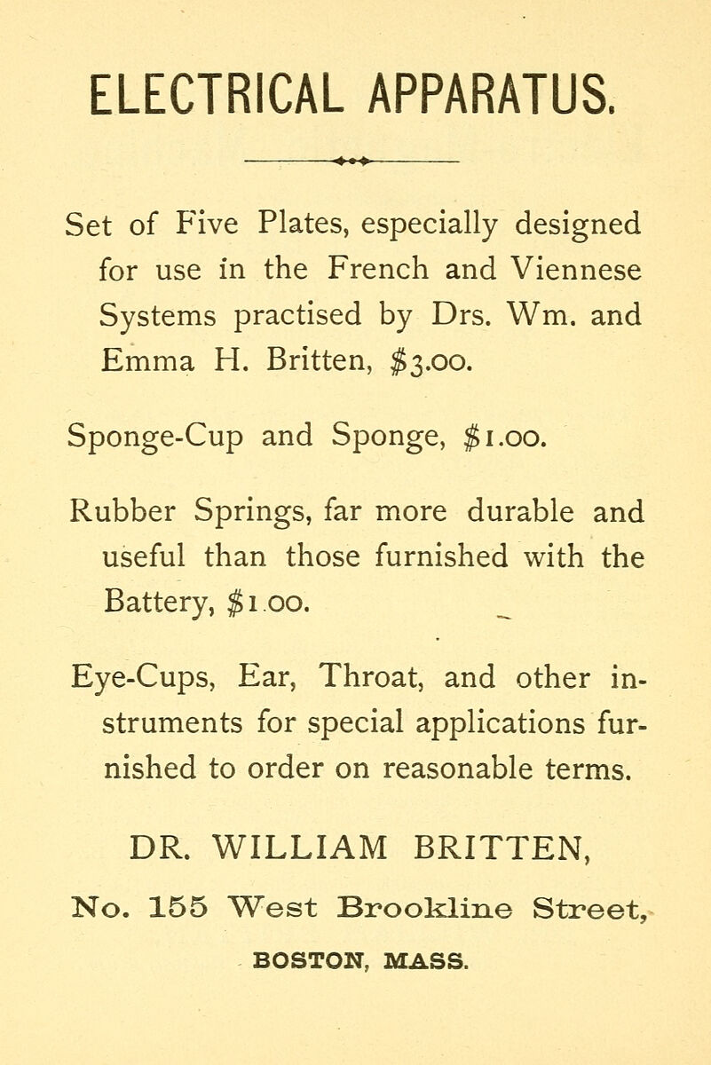 ELECTRICAL APPARATUS. Set of Five Plates, especially designed for use in the French and Viennese Systems practised by Drs. Wm. and Emma H. Britten, $3.00. Sponge-Cup and Sponge, #1.00. Rubber Springs, far more durable and useful than those furnished with the Battery, $1.00. Eye-Cups, Ear, Throat, and other in- struments for special applications fur- nished to order on reasonable terms. DR. WILLIAM BRITTEN, No. 155 West Brookline Street, BOSTON, MASS.