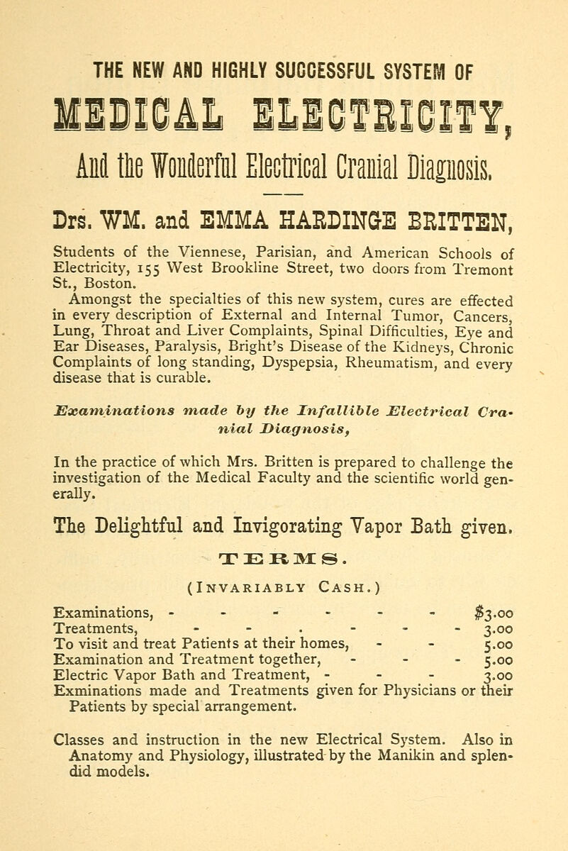 THE NEW AND HIGHLY SUCCESSFUL SYSTEM OF AM tlie f oierM Electilcal Craulal Diaposis. Lrs. WM. and EMMA HASDINGE BEITTEN, Students of the Viennese, Parisian, and American Schools of Electricity, 155 West Brookline Street, two doors from Tremont St., Boston. Amongst the specialties of this new system, cures are effected in every description of External and Internal Tumor, Cancers, Lung, Throat and Liver Complaints, Spinal Difficulties, Eye and Ear Diseases, Paralysis, Bright's Disease of the Kidneys, Chronic Complaints of long standing, Dyspepsia, Rheumatism, and every disease that is curable. Examinations made by the Infallible Electrical Cra' nial Diagnosis, In the practice of which Mrs. Britten is prepared to challenge the investigation of the Medical Faculty and the scientific world gen- erally. The Delightful and Invigorating Vapor Bath given. (Invariably Cash.) Examinations, - - - - - - 1^3.00 Treatments, - - . - - - 3.00 To visit and treat Patients at their homes, - - 5.00 Examination and Treatment together, - - . ^.00 Electric Vapor Bath and Treatment, - - - 3,00 Exminations made and Treatments given for Physicians or their Patients by special arrangement. Classes and instruction in the new Electrical System. Also in Anatomy and Physiology, illustrated by the Manikin and splen- did models.