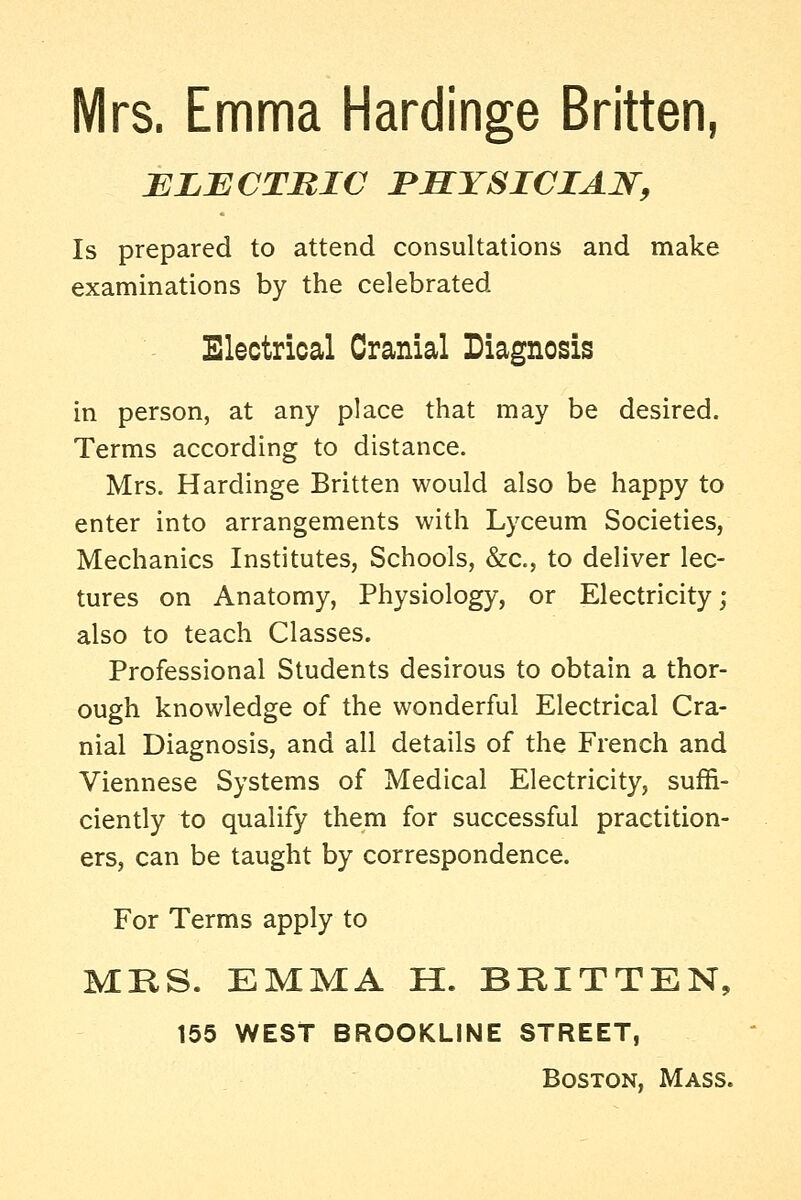 Mrs. Emma Hardinge Britten, ELBCTRIC JPHYSICIAW, Is prepared to attend consultations and make examinations by the celebrated Electrical Cranial Diagnosis in person, at any place that may be desired. Terms according to distance. Mrs. Hardinge Britten would also be happy to enter into arrangements with Lyceum Societies, Mechanics Institutes, Schools, &c., to deliver lec- tures on Anatomy, Physiology, or Electricity; also to teach Classes. Professional Students desirous to obtain a thor- ough knowledge of the wonderful Electrical Cra- nial Diagnosis, and all details of the French and Viennese Systems of Medical Electricity, suffi- ciently to qualify them for successful practition- ers, can be taught by correspondence. For Terms apply to MKS. EMMA H. BKITTEN, 155 WEST BROOKLINE STREET,