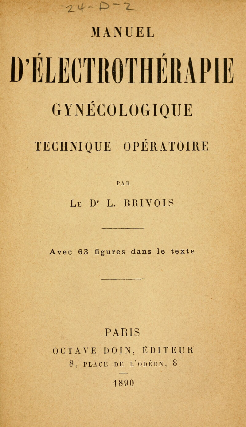 ^7 ^ ^ ',- D - -2^._ MANUEL D'ÉLECTROTHÉRAPIE GYNÉCOLOGIQUE TECHNIQUE OPÉRATOIRE PAR Le D^ L. BRIYOIS Avec 63 figures dans le texte PARIS OCTAVE DOIN, ÉDITEUR 8; PLACE DE l'ODÉON, 8 1890