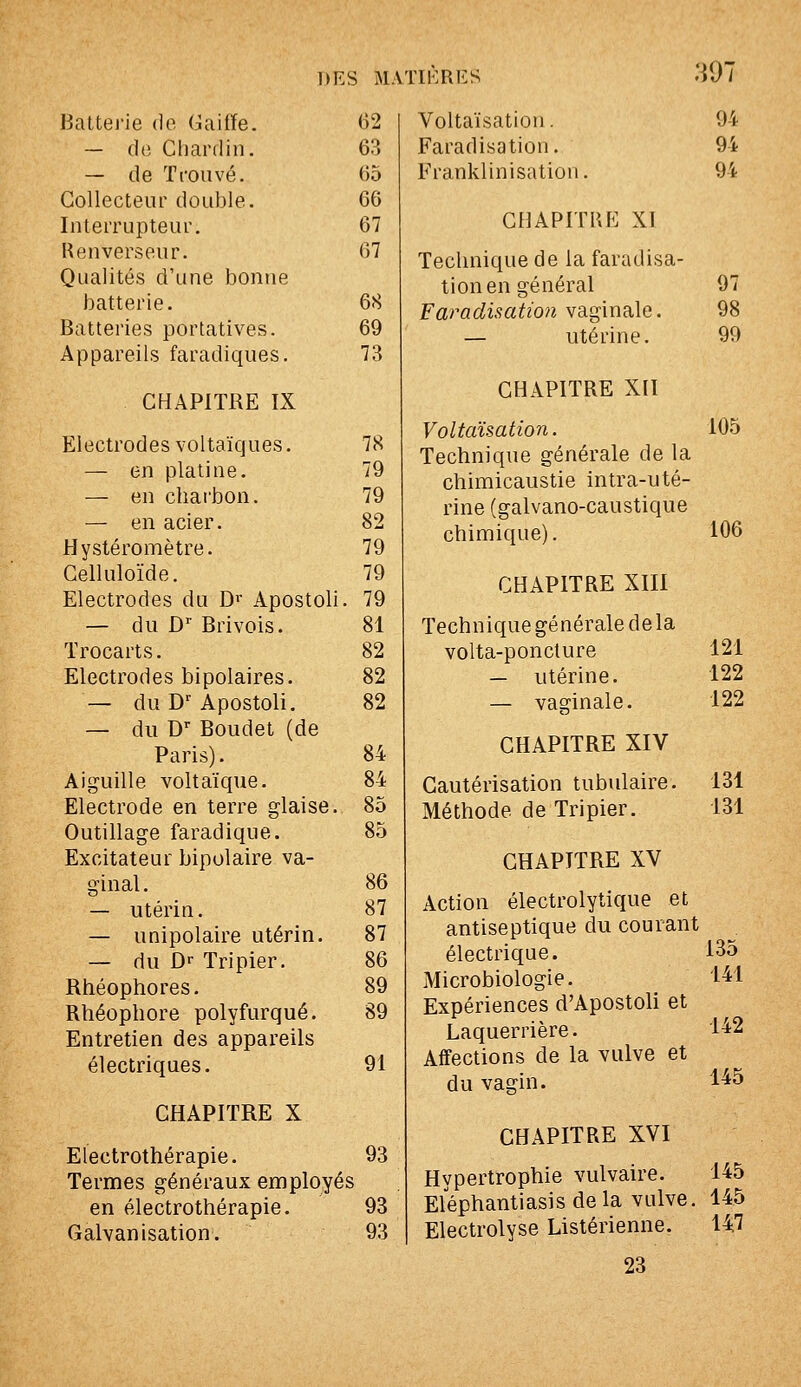 :i97 Battej'ie de Gaifïe. 62 — do Chardin. 63 — de Trouvé. 65 Collecteur double. 66 Interrupteur. 67 Henverseur. 67 Qualités d'une bonne batterie. 68 Batteries portatives. 69 Appareils faradiques. 73 CHAPITRE IX Electrodes voltaïques. 78 — en platine. 79 — en charbon. 79 — en acier. 82 Hystéromètre. 79 Celluloïde. 79 Electrodes du D»' Apostoli. 79 — du D Brivois. 81 Trocarts. 82 Electrodes bipolaires. 82 — du D-^ Apostoli. 82 — du D- Boudet (de Paris). 84 Aiguille voltaïque. 84 Electrode en terre glaise. 85 Outillage faradique. 85 Excitateur bipolaire va- ginal. 86 — utérin. 87 — unipolaire utérin. 87 — du Dr Tripier. 86 Rhéophores. 89 Rhéophore polyfurqué. 89 Entretien des appareils électriques. 91 CHAPITRE X Electrothérapie. 93 Termes généraux employés en électrothérapie. 93 Galvanisation. 93 Voltaïsation. Faradisation. Franklinisatioi 94 94 94 CHAPITRE XI Technique de la faradisa- tion en général 97 Faradisatwfi YSig'male. 98 — utérine. 99 CHAPITRE XII Voltaïsation. 105 Technique générale de la chimicaustie intra-uté- rine (galvano-caustique chimique). 106 CHAPITRE XIII Technique générale de la volta-poncture 121 — utérine. 122 — vaginale. 122 CHAPITRE XIV Cautérisation tubulaire. Méthode de Tripier. CHAPITRE XV 131 131 Action électrolytique et antiseptique du courant électrique. 135 Microbiologie. 141 Expériences d'Apostoli et Laquerrière. 142 Affections de la vulve et du vagin. 1^5 CHAPITRE XVI Hypertrophie vulvaire. 145 Eléphantiasis de la vulve. 145 Electrolyse Listérienne. 147 23