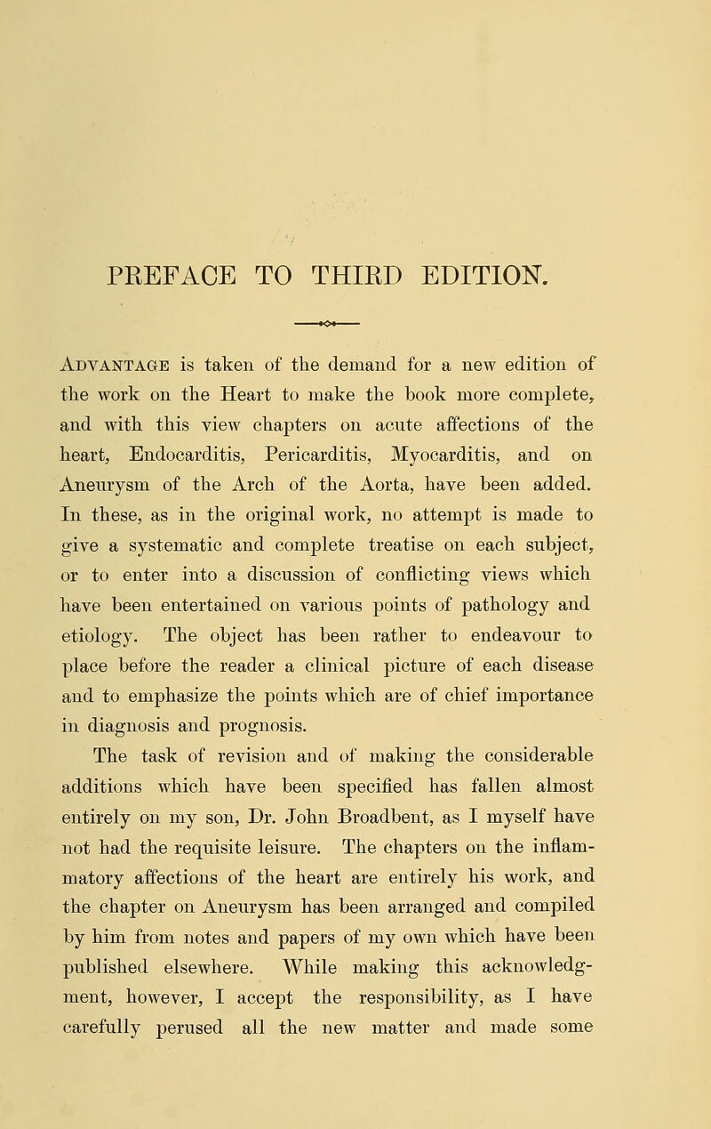 Advantage is taken of the demand for a new edition of the work on the Heart to make the book more complete, and with this view chapters on acute affections of the heart, Endocarditis, Pericarditis, Myocarditis, and on Aneurysm of the Arch of the Aorta, have been added. In these, as in the original work, no attempt is made to give a systematic and complete treatise on each subject, or to enter into a discussion of conflicting views which have been entertained on various points of pathology and etiology. The object has been rather to endeavour to place before the reader a clinical picture of each disease and to emphasize the points which are of chief importance in diagnosis and prognosis. The task of revision and of making the considerable additions which have been specified has fallen almost entirely on my son, Dr. John Broadbent, as I myself have not had the requisite leisure. The chapters on the inflam- matory affections of the heart are entirely his work, and the chapter on Aneurysm has been arranged and compiled by him from notes and papers of my own which have been published elsewhere. While making this acknowledg- ment, however, I accept the responsibility, as I have carefully perused all the new matter and made some