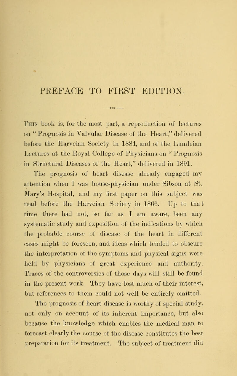 This book is, for the most part, a reproduction of lectures on  Prognosis in Valvular Disease of the Heart, delivered before the Harveian Society in 1884, and of the Lumleian Lectures at the Royal College of Physicians on  Prognosis in Structural Diseases of the Heart, delivered in 1891. The prognosis of heart disease already engaged my attention when I was house-physician under Sibson at St. Mary's Hospital, and my first paper on this subject was read before the Harveian Society in 1866. Up to that time there had not, so far as I am aware, been any systematic study and exposition of the indications by which the probable course of disease of the heart in different cases might be foreseen, and ideas which tended to obscure the interpretation of the symptoms and physical signs were held by physicians of great experience and authority. Traces of the controversies of those days will still be found in the present work. They have lost much of their interest, but references to them could not well be entirely omitted. The prognosis of heart disease is worthy of special study, not only on account of its inherent importance, but also because the knowledge which enables the medical man to forecast clearly the course of the disease constitutes the best preparation for its treatment. The subject of treatment did