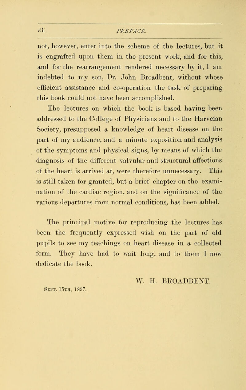 not, however, enter into the scheme of the lectures, but it is engrafted upon them in the present work, and for this, and for the rearrangement rendered necessary by it, I am indebted to my son, Dr. John Broadbent, without whose efficient assistance and co-operation the task of preparing this book could not have been accomplished. The lectures on which the book is based having been addressed to the College of Physicians and to the Harveian Society, presupposed a knowledge of heart disease on the part of my audience, and a minute exposition and analysis of the symptoms and physical signs, by means of which the diagnosis of the different valvular and structural affections of the heart is arrived at, were therefore unnecessary. This is still taken for granted, but a brief chapter on the exami- nation of the cardiac region, and on the significance of the various departures from normal conditions, has been added. The principal motive for reproducing the lectures has been the frequently expressed wish on the part of old pupils to see my teachings on heart disease in a collected form. They have had to wait long, and to them I now dedicate the book. W. H. BKOADBENT. Sept. 15th, 1897.