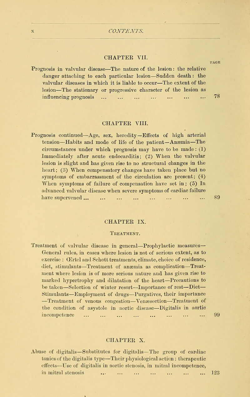 CHAPTEE VII. PAGE Prognosis in valvular disease—The nature of the lesion: the relative danger attaching to each particular lesion—Sudden death: the valvular diseases in which it is liable to occur—The extent of the lesion—The stationary or progressive character of the lesion as influencing prognosis 78 CHAPTER VIII. Prognosis continued—Age, sex, heredity—Effects of high arterial tension—Habits and mode of life of the patient—Anaemia—The circumstances under which prognosis may have to be made: (1) Immediately after acute endocarditis; (2) When the valvular lesion is slight and has given rise to no structural changes in the heart; (3) When compensatory changes have taken place but no symptoms of embarrassment of the circulation are present; (4) When symptoms of failure of compensation have set in; (5) In advanced valvular disease when severe symptoms of cardiac failure have supervened 89 CHAPTER IX. Treatment. Treatment of valvular disease in general—Prophylactic measures— General rules, in cases where lesion is not of serious extent, as to exercise : OErtel and Schott treatments, climate, choice of residence, diet, stimulants—Treatment of anaemia as complication—Treat- ment where lesion is of more serious nature and has given rise to marked hypertrophy and dilatation of the heart—Precautions to be taken—Selection of winter resort—Importance of rest—Diet— Stimulants—Employment of drugs—Purgatives, their importance —Treatment of venous congestion—Venisection—Treatment of the condition of asystole in aortic disease—Digitalis in aortic incompetence ... ... ... ... ... ... ... ... 99 CHAPTER X. Abuse of digitalis—Substitutes for digitalis—The group of cardiac tonics of the digitalis type—Their physiological action: therapeutic effects—Use of digitalis in aortic stenosis, in mitral incompetence, in mitral stenosis ... ... 123